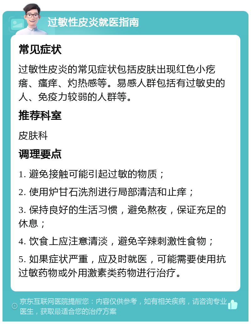 过敏性皮炎就医指南 常见症状 过敏性皮炎的常见症状包括皮肤出现红色小疙瘩、瘙痒、灼热感等。易感人群包括有过敏史的人、免疫力较弱的人群等。 推荐科室 皮肤科 调理要点 1. 避免接触可能引起过敏的物质； 2. 使用炉甘石洗剂进行局部清洁和止痒； 3. 保持良好的生活习惯，避免熬夜，保证充足的休息； 4. 饮食上应注意清淡，避免辛辣刺激性食物； 5. 如果症状严重，应及时就医，可能需要使用抗过敏药物或外用激素类药物进行治疗。