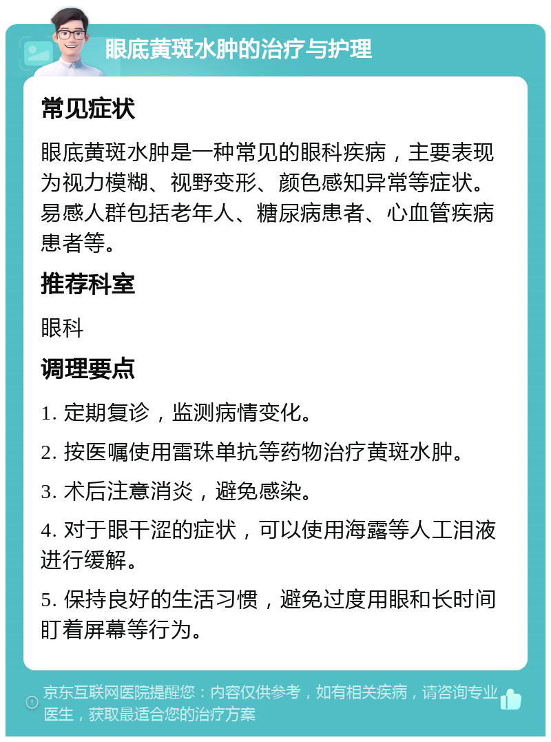 眼底黄斑水肿的治疗与护理 常见症状 眼底黄斑水肿是一种常见的眼科疾病，主要表现为视力模糊、视野变形、颜色感知异常等症状。易感人群包括老年人、糖尿病患者、心血管疾病患者等。 推荐科室 眼科 调理要点 1. 定期复诊，监测病情变化。 2. 按医嘱使用雷珠单抗等药物治疗黄斑水肿。 3. 术后注意消炎，避免感染。 4. 对于眼干涩的症状，可以使用海露等人工泪液进行缓解。 5. 保持良好的生活习惯，避免过度用眼和长时间盯着屏幕等行为。