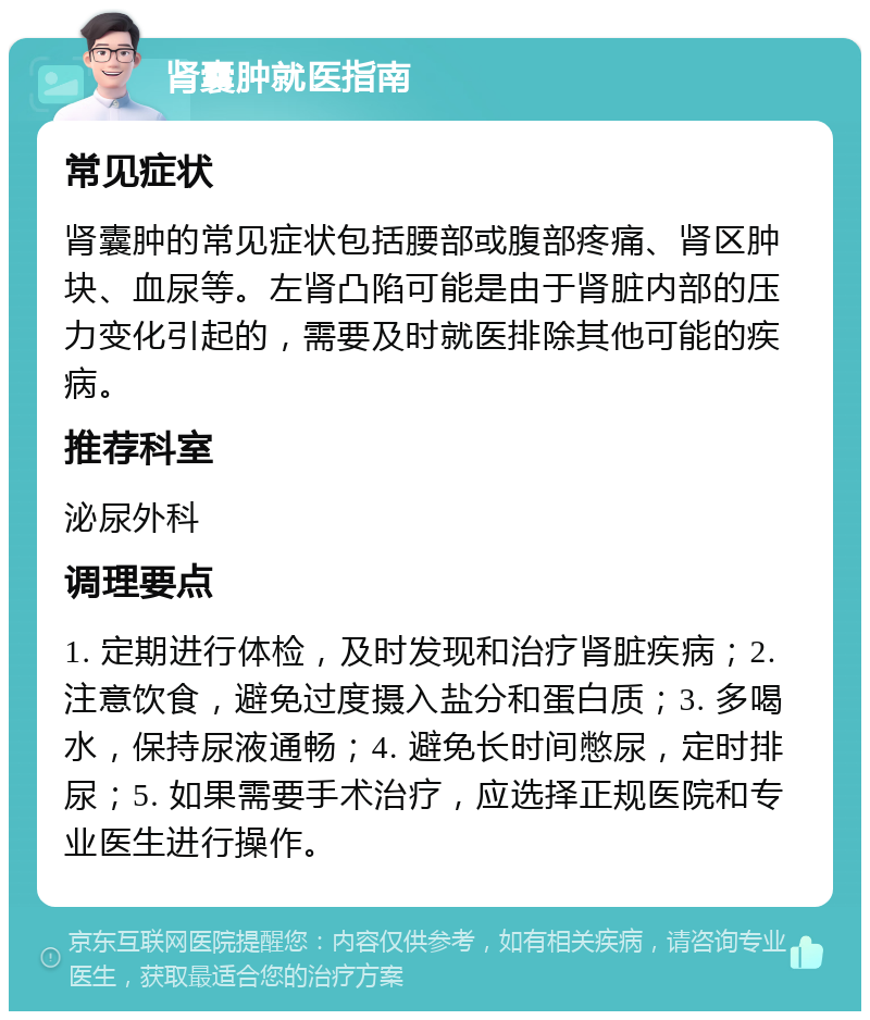 肾囊肿就医指南 常见症状 肾囊肿的常见症状包括腰部或腹部疼痛、肾区肿块、血尿等。左肾凸陷可能是由于肾脏内部的压力变化引起的，需要及时就医排除其他可能的疾病。 推荐科室 泌尿外科 调理要点 1. 定期进行体检，及时发现和治疗肾脏疾病；2. 注意饮食，避免过度摄入盐分和蛋白质；3. 多喝水，保持尿液通畅；4. 避免长时间憋尿，定时排尿；5. 如果需要手术治疗，应选择正规医院和专业医生进行操作。