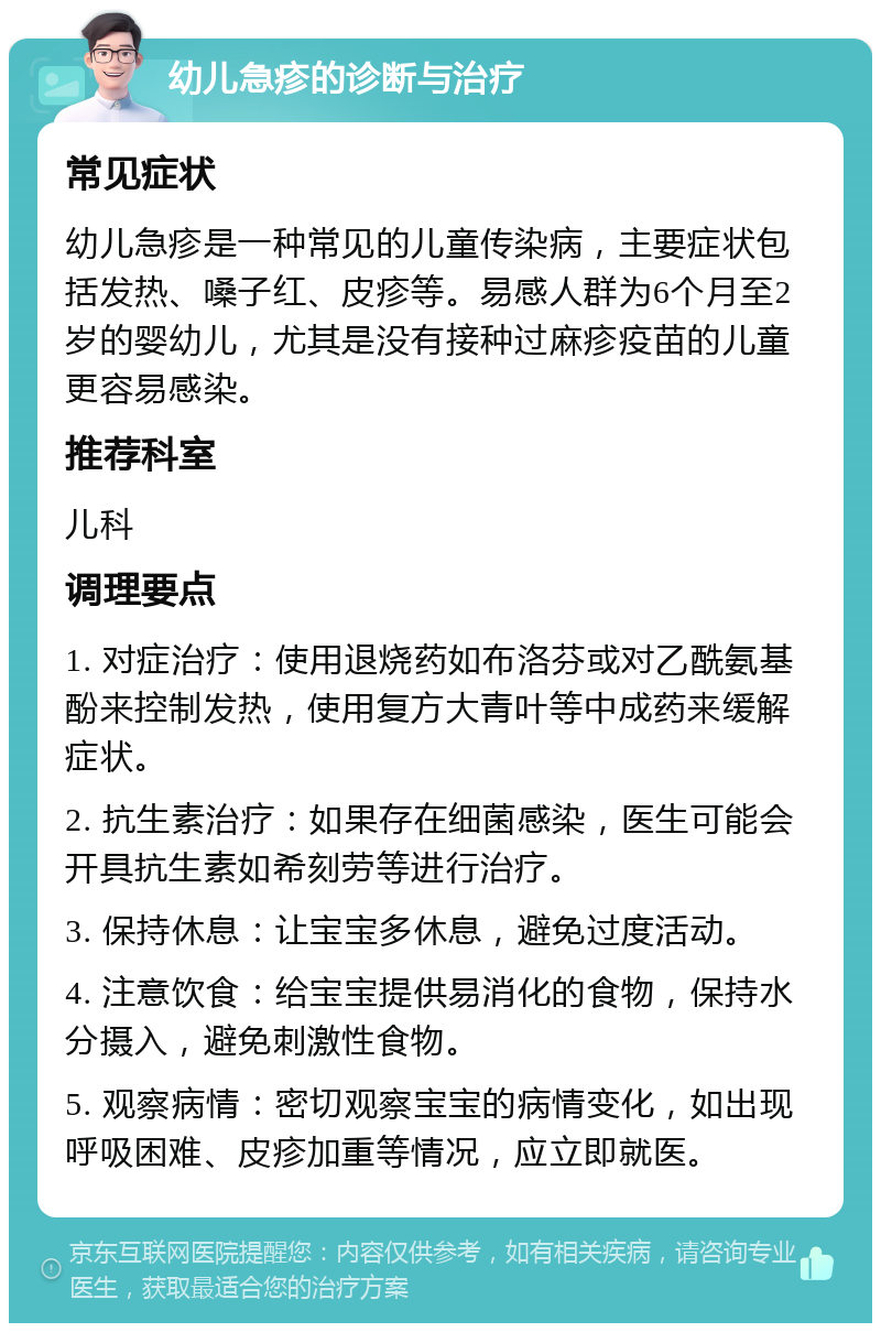 幼儿急疹的诊断与治疗 常见症状 幼儿急疹是一种常见的儿童传染病，主要症状包括发热、嗓子红、皮疹等。易感人群为6个月至2岁的婴幼儿，尤其是没有接种过麻疹疫苗的儿童更容易感染。 推荐科室 儿科 调理要点 1. 对症治疗：使用退烧药如布洛芬或对乙酰氨基酚来控制发热，使用复方大青叶等中成药来缓解症状。 2. 抗生素治疗：如果存在细菌感染，医生可能会开具抗生素如希刻劳等进行治疗。 3. 保持休息：让宝宝多休息，避免过度活动。 4. 注意饮食：给宝宝提供易消化的食物，保持水分摄入，避免刺激性食物。 5. 观察病情：密切观察宝宝的病情变化，如出现呼吸困难、皮疹加重等情况，应立即就医。