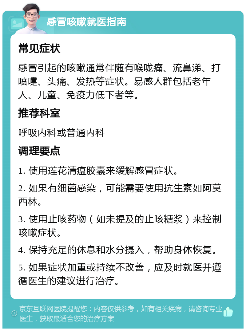 感冒咳嗽就医指南 常见症状 感冒引起的咳嗽通常伴随有喉咙痛、流鼻涕、打喷嚏、头痛、发热等症状。易感人群包括老年人、儿童、免疫力低下者等。 推荐科室 呼吸内科或普通内科 调理要点 1. 使用莲花清瘟胶囊来缓解感冒症状。 2. 如果有细菌感染，可能需要使用抗生素如阿莫西林。 3. 使用止咳药物（如未提及的止咳糖浆）来控制咳嗽症状。 4. 保持充足的休息和水分摄入，帮助身体恢复。 5. 如果症状加重或持续不改善，应及时就医并遵循医生的建议进行治疗。