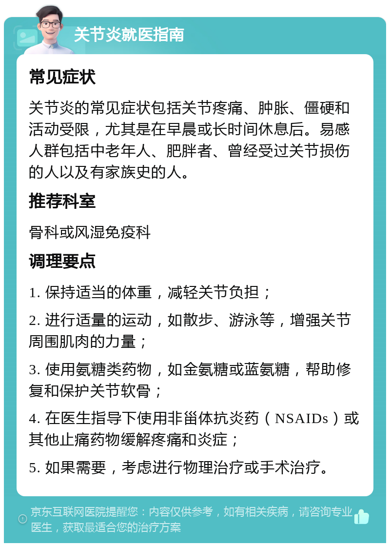 关节炎就医指南 常见症状 关节炎的常见症状包括关节疼痛、肿胀、僵硬和活动受限，尤其是在早晨或长时间休息后。易感人群包括中老年人、肥胖者、曾经受过关节损伤的人以及有家族史的人。 推荐科室 骨科或风湿免疫科 调理要点 1. 保持适当的体重，减轻关节负担； 2. 进行适量的运动，如散步、游泳等，增强关节周围肌肉的力量； 3. 使用氨糖类药物，如金氨糖或蓝氨糖，帮助修复和保护关节软骨； 4. 在医生指导下使用非甾体抗炎药（NSAIDs）或其他止痛药物缓解疼痛和炎症； 5. 如果需要，考虑进行物理治疗或手术治疗。