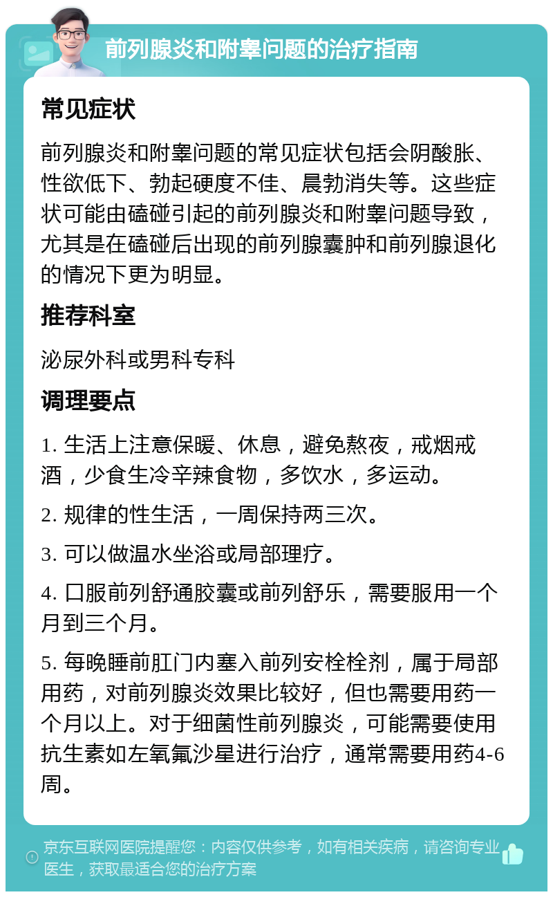 前列腺炎和附睾问题的治疗指南 常见症状 前列腺炎和附睾问题的常见症状包括会阴酸胀、性欲低下、勃起硬度不佳、晨勃消失等。这些症状可能由磕碰引起的前列腺炎和附睾问题导致，尤其是在磕碰后出现的前列腺囊肿和前列腺退化的情况下更为明显。 推荐科室 泌尿外科或男科专科 调理要点 1. 生活上注意保暖、休息，避免熬夜，戒烟戒酒，少食生冷辛辣食物，多饮水，多运动。 2. 规律的性生活，一周保持两三次。 3. 可以做温水坐浴或局部理疗。 4. 口服前列舒通胶囊或前列舒乐，需要服用一个月到三个月。 5. 每晚睡前肛门内塞入前列安栓栓剂，属于局部用药，对前列腺炎效果比较好，但也需要用药一个月以上。对于细菌性前列腺炎，可能需要使用抗生素如左氧氟沙星进行治疗，通常需要用药4-6周。