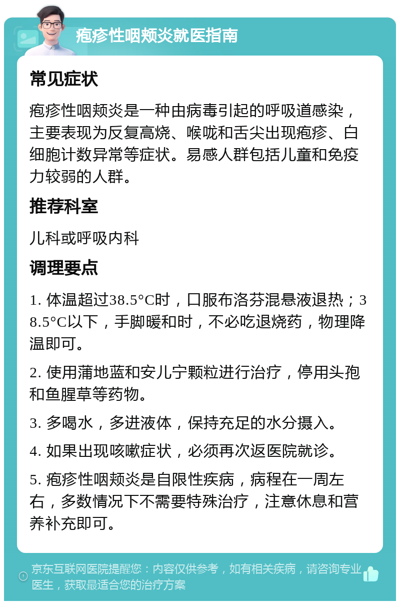 疱疹性咽颊炎就医指南 常见症状 疱疹性咽颊炎是一种由病毒引起的呼吸道感染，主要表现为反复高烧、喉咙和舌尖出现疱疹、白细胞计数异常等症状。易感人群包括儿童和免疫力较弱的人群。 推荐科室 儿科或呼吸内科 调理要点 1. 体温超过38.5°C时，口服布洛芬混悬液退热；38.5°C以下，手脚暖和时，不必吃退烧药，物理降温即可。 2. 使用蒲地蓝和安儿宁颗粒进行治疗，停用头孢和鱼腥草等药物。 3. 多喝水，多进液体，保持充足的水分摄入。 4. 如果出现咳嗽症状，必须再次返医院就诊。 5. 疱疹性咽颊炎是自限性疾病，病程在一周左右，多数情况下不需要特殊治疗，注意休息和营养补充即可。