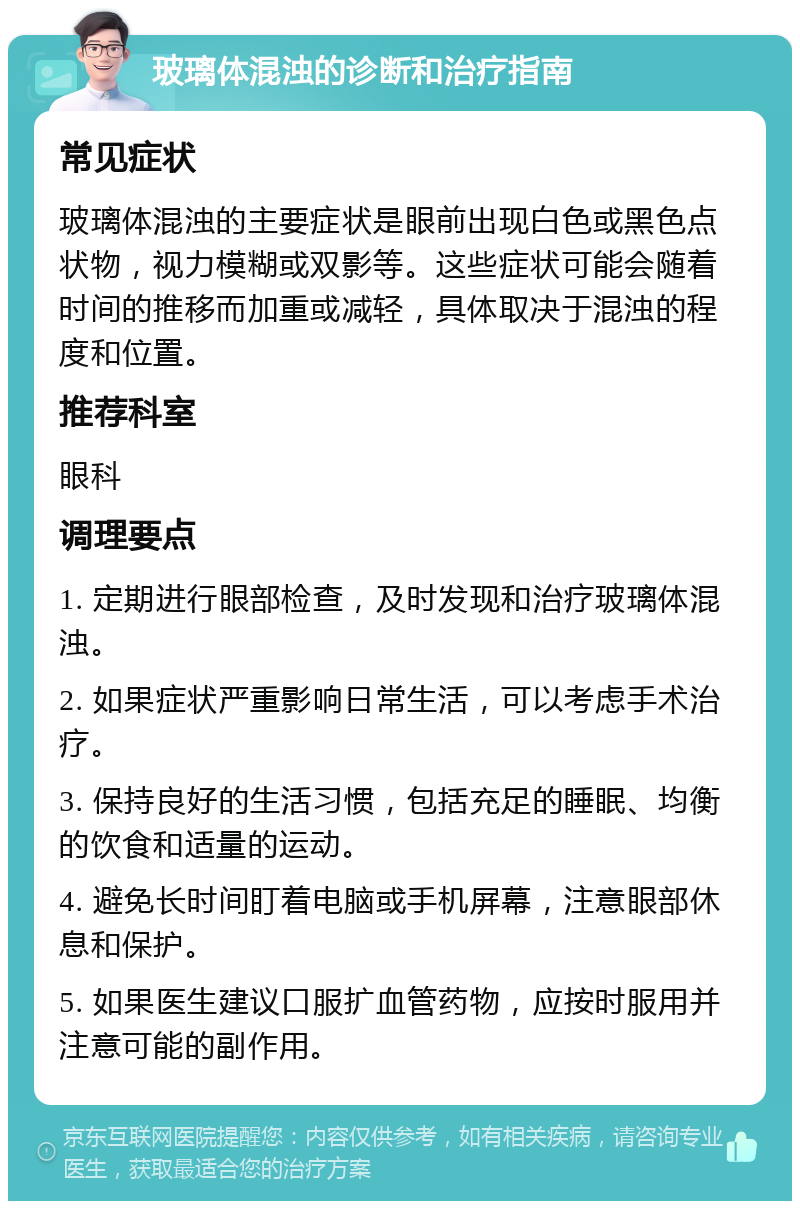 玻璃体混浊的诊断和治疗指南 常见症状 玻璃体混浊的主要症状是眼前出现白色或黑色点状物，视力模糊或双影等。这些症状可能会随着时间的推移而加重或减轻，具体取决于混浊的程度和位置。 推荐科室 眼科 调理要点 1. 定期进行眼部检查，及时发现和治疗玻璃体混浊。 2. 如果症状严重影响日常生活，可以考虑手术治疗。 3. 保持良好的生活习惯，包括充足的睡眠、均衡的饮食和适量的运动。 4. 避免长时间盯着电脑或手机屏幕，注意眼部休息和保护。 5. 如果医生建议口服扩血管药物，应按时服用并注意可能的副作用。