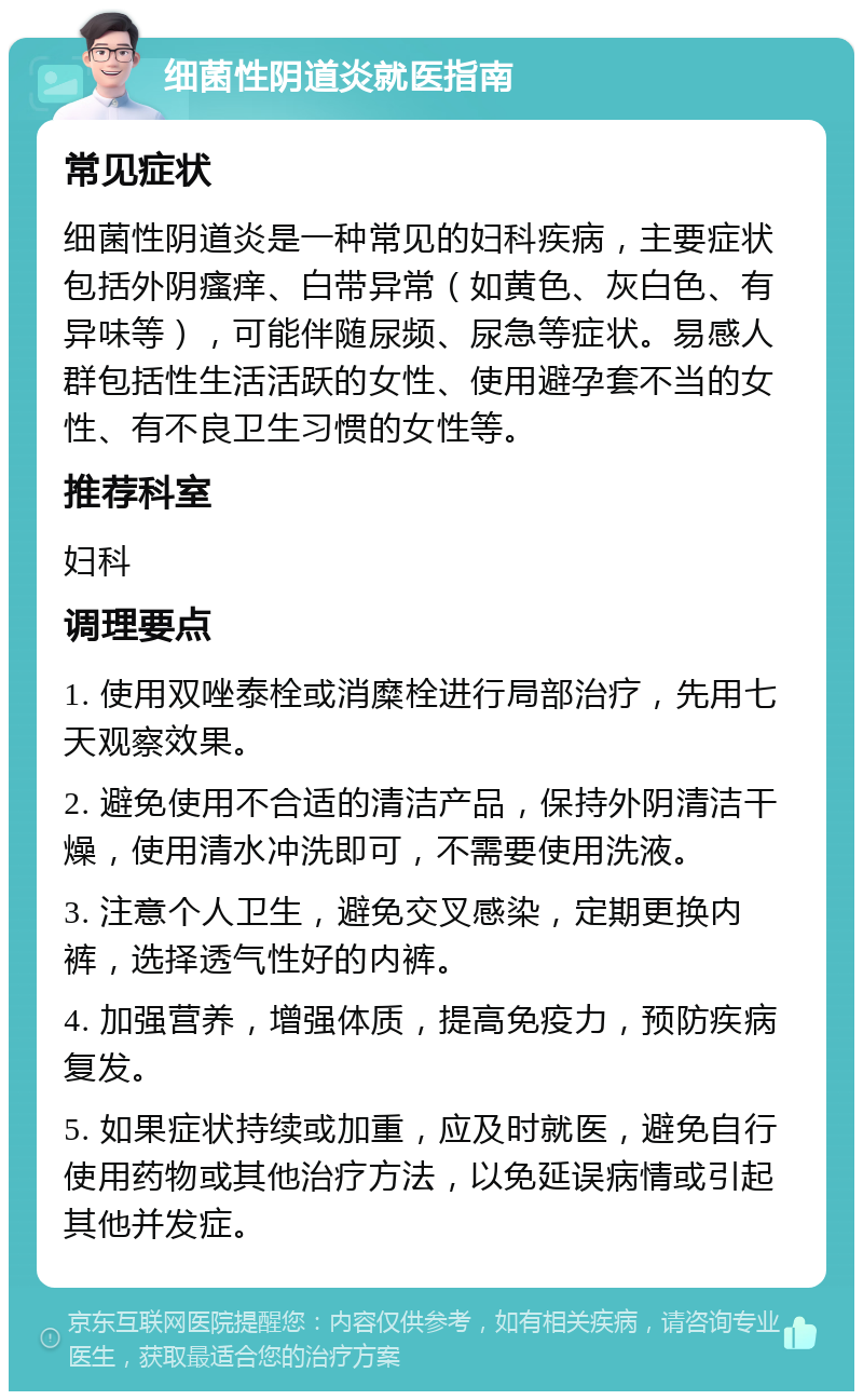 细菌性阴道炎就医指南 常见症状 细菌性阴道炎是一种常见的妇科疾病，主要症状包括外阴瘙痒、白带异常（如黄色、灰白色、有异味等），可能伴随尿频、尿急等症状。易感人群包括性生活活跃的女性、使用避孕套不当的女性、有不良卫生习惯的女性等。 推荐科室 妇科 调理要点 1. 使用双唑泰栓或消糜栓进行局部治疗，先用七天观察效果。 2. 避免使用不合适的清洁产品，保持外阴清洁干燥，使用清水冲洗即可，不需要使用洗液。 3. 注意个人卫生，避免交叉感染，定期更换内裤，选择透气性好的内裤。 4. 加强营养，增强体质，提高免疫力，预防疾病复发。 5. 如果症状持续或加重，应及时就医，避免自行使用药物或其他治疗方法，以免延误病情或引起其他并发症。