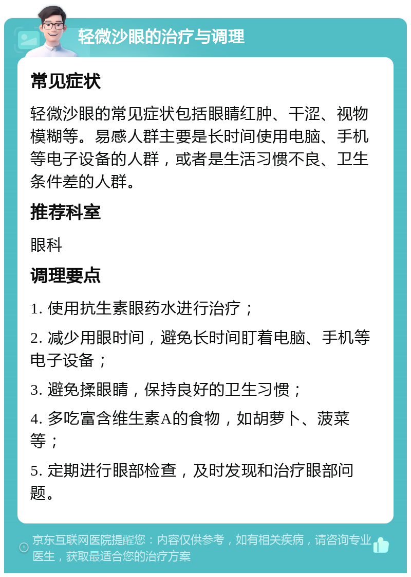 轻微沙眼的治疗与调理 常见症状 轻微沙眼的常见症状包括眼睛红肿、干涩、视物模糊等。易感人群主要是长时间使用电脑、手机等电子设备的人群，或者是生活习惯不良、卫生条件差的人群。 推荐科室 眼科 调理要点 1. 使用抗生素眼药水进行治疗； 2. 减少用眼时间，避免长时间盯着电脑、手机等电子设备； 3. 避免揉眼睛，保持良好的卫生习惯； 4. 多吃富含维生素A的食物，如胡萝卜、菠菜等； 5. 定期进行眼部检查，及时发现和治疗眼部问题。