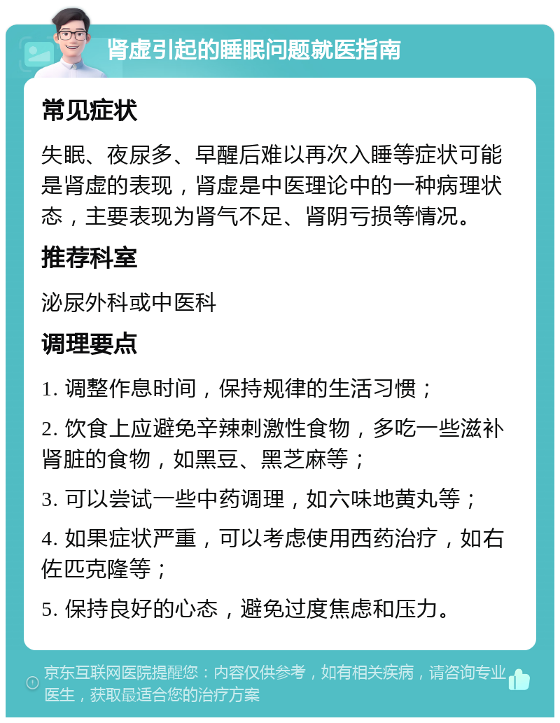 肾虚引起的睡眠问题就医指南 常见症状 失眠、夜尿多、早醒后难以再次入睡等症状可能是肾虚的表现，肾虚是中医理论中的一种病理状态，主要表现为肾气不足、肾阴亏损等情况。 推荐科室 泌尿外科或中医科 调理要点 1. 调整作息时间，保持规律的生活习惯； 2. 饮食上应避免辛辣刺激性食物，多吃一些滋补肾脏的食物，如黑豆、黑芝麻等； 3. 可以尝试一些中药调理，如六味地黄丸等； 4. 如果症状严重，可以考虑使用西药治疗，如右佐匹克隆等； 5. 保持良好的心态，避免过度焦虑和压力。