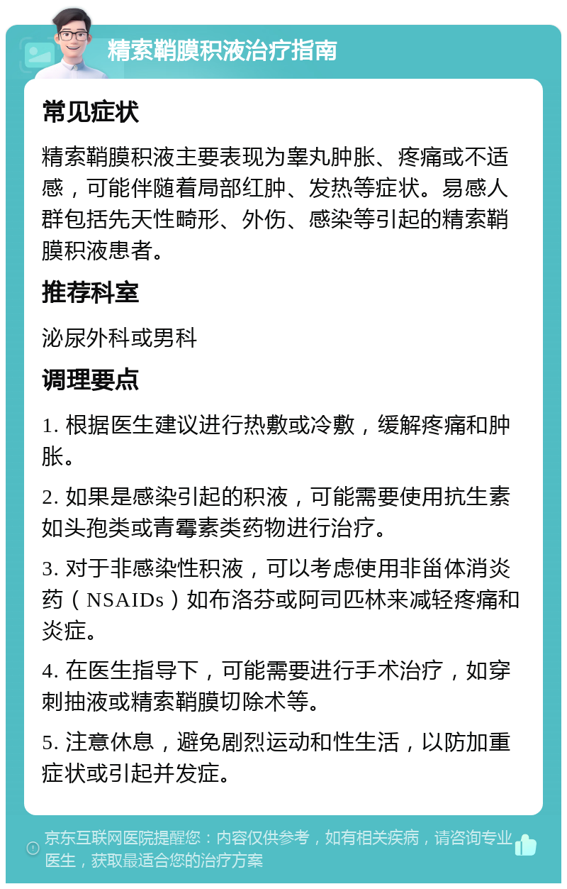 精索鞘膜积液治疗指南 常见症状 精索鞘膜积液主要表现为睾丸肿胀、疼痛或不适感，可能伴随着局部红肿、发热等症状。易感人群包括先天性畸形、外伤、感染等引起的精索鞘膜积液患者。 推荐科室 泌尿外科或男科 调理要点 1. 根据医生建议进行热敷或冷敷，缓解疼痛和肿胀。 2. 如果是感染引起的积液，可能需要使用抗生素如头孢类或青霉素类药物进行治疗。 3. 对于非感染性积液，可以考虑使用非甾体消炎药（NSAIDs）如布洛芬或阿司匹林来减轻疼痛和炎症。 4. 在医生指导下，可能需要进行手术治疗，如穿刺抽液或精索鞘膜切除术等。 5. 注意休息，避免剧烈运动和性生活，以防加重症状或引起并发症。