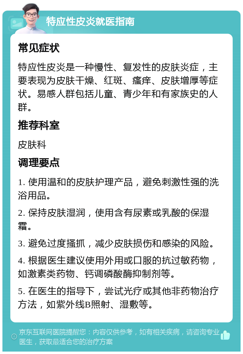 特应性皮炎就医指南 常见症状 特应性皮炎是一种慢性、复发性的皮肤炎症，主要表现为皮肤干燥、红斑、瘙痒、皮肤增厚等症状。易感人群包括儿童、青少年和有家族史的人群。 推荐科室 皮肤科 调理要点 1. 使用温和的皮肤护理产品，避免刺激性强的洗浴用品。 2. 保持皮肤湿润，使用含有尿素或乳酸的保湿霜。 3. 避免过度搔抓，减少皮肤损伤和感染的风险。 4. 根据医生建议使用外用或口服的抗过敏药物，如激素类药物、钙调磷酸酶抑制剂等。 5. 在医生的指导下，尝试光疗或其他非药物治疗方法，如紫外线B照射、湿敷等。