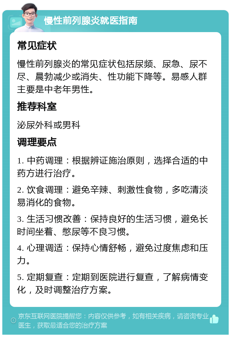 慢性前列腺炎就医指南 常见症状 慢性前列腺炎的常见症状包括尿频、尿急、尿不尽、晨勃减少或消失、性功能下降等。易感人群主要是中老年男性。 推荐科室 泌尿外科或男科 调理要点 1. 中药调理：根据辨证施治原则，选择合适的中药方进行治疗。 2. 饮食调理：避免辛辣、刺激性食物，多吃清淡易消化的食物。 3. 生活习惯改善：保持良好的生活习惯，避免长时间坐着、憋尿等不良习惯。 4. 心理调适：保持心情舒畅，避免过度焦虑和压力。 5. 定期复查：定期到医院进行复查，了解病情变化，及时调整治疗方案。