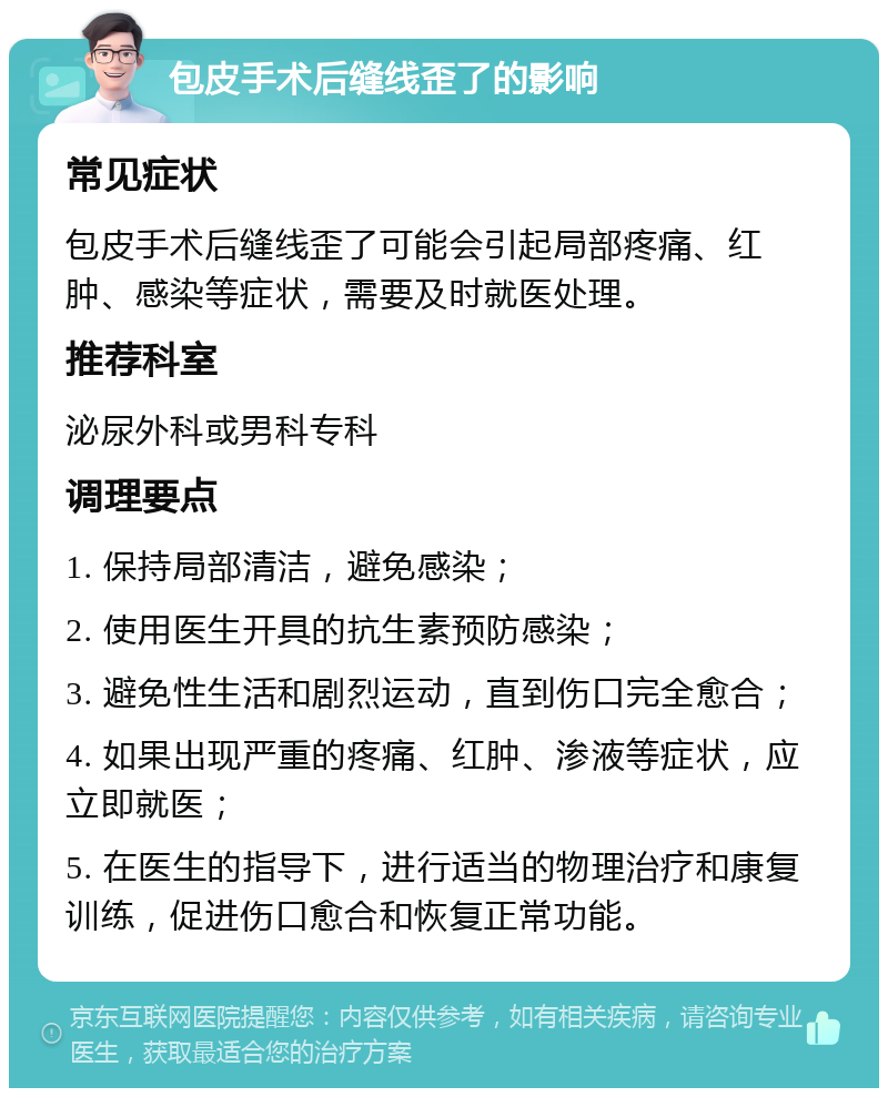 包皮手术后缝线歪了的影响 常见症状 包皮手术后缝线歪了可能会引起局部疼痛、红肿、感染等症状，需要及时就医处理。 推荐科室 泌尿外科或男科专科 调理要点 1. 保持局部清洁，避免感染； 2. 使用医生开具的抗生素预防感染； 3. 避免性生活和剧烈运动，直到伤口完全愈合； 4. 如果出现严重的疼痛、红肿、渗液等症状，应立即就医； 5. 在医生的指导下，进行适当的物理治疗和康复训练，促进伤口愈合和恢复正常功能。