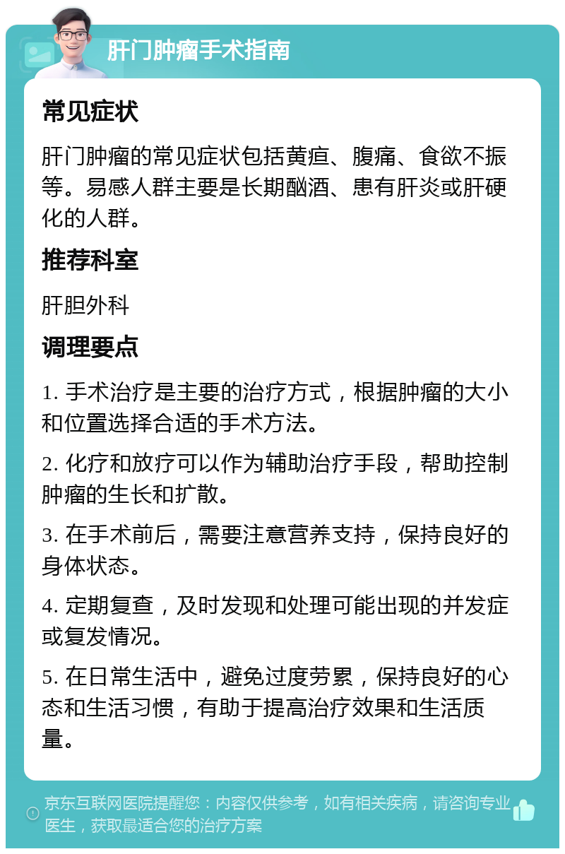 肝门肿瘤手术指南 常见症状 肝门肿瘤的常见症状包括黄疸、腹痛、食欲不振等。易感人群主要是长期酗酒、患有肝炎或肝硬化的人群。 推荐科室 肝胆外科 调理要点 1. 手术治疗是主要的治疗方式，根据肿瘤的大小和位置选择合适的手术方法。 2. 化疗和放疗可以作为辅助治疗手段，帮助控制肿瘤的生长和扩散。 3. 在手术前后，需要注意营养支持，保持良好的身体状态。 4. 定期复查，及时发现和处理可能出现的并发症或复发情况。 5. 在日常生活中，避免过度劳累，保持良好的心态和生活习惯，有助于提高治疗效果和生活质量。