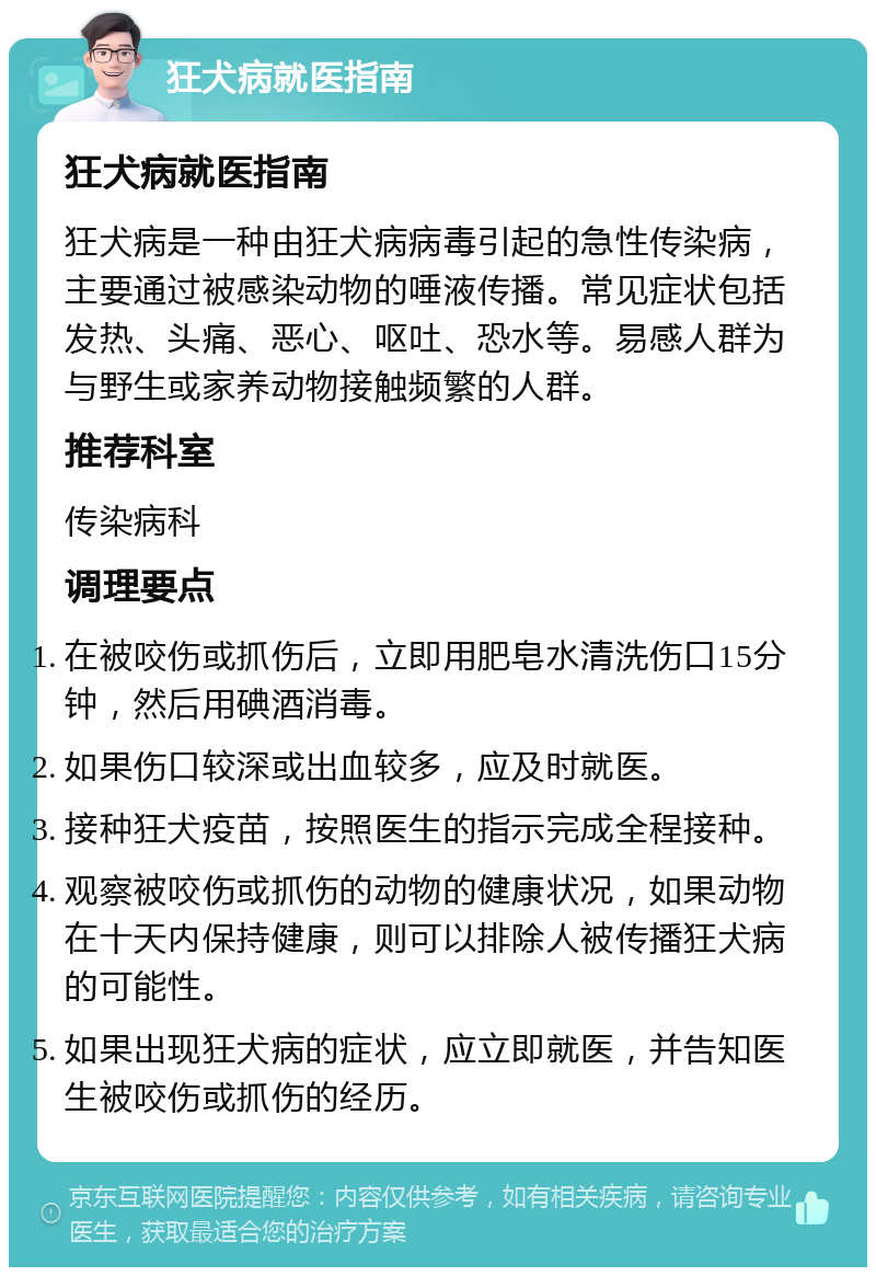 狂犬病就医指南 狂犬病就医指南 狂犬病是一种由狂犬病病毒引起的急性传染病，主要通过被感染动物的唾液传播。常见症状包括发热、头痛、恶心、呕吐、恐水等。易感人群为与野生或家养动物接触频繁的人群。 推荐科室 传染病科 调理要点 在被咬伤或抓伤后，立即用肥皂水清洗伤口15分钟，然后用碘酒消毒。 如果伤口较深或出血较多，应及时就医。 接种狂犬疫苗，按照医生的指示完成全程接种。 观察被咬伤或抓伤的动物的健康状况，如果动物在十天内保持健康，则可以排除人被传播狂犬病的可能性。 如果出现狂犬病的症状，应立即就医，并告知医生被咬伤或抓伤的经历。