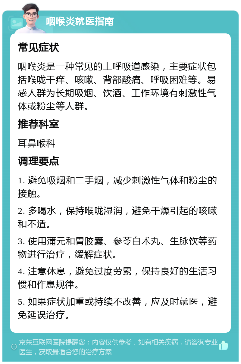 咽喉炎就医指南 常见症状 咽喉炎是一种常见的上呼吸道感染，主要症状包括喉咙干痒、咳嗽、背部酸痛、呼吸困难等。易感人群为长期吸烟、饮酒、工作环境有刺激性气体或粉尘等人群。 推荐科室 耳鼻喉科 调理要点 1. 避免吸烟和二手烟，减少刺激性气体和粉尘的接触。 2. 多喝水，保持喉咙湿润，避免干燥引起的咳嗽和不适。 3. 使用蒲元和胃胶囊、参苓白术丸、生脉饮等药物进行治疗，缓解症状。 4. 注意休息，避免过度劳累，保持良好的生活习惯和作息规律。 5. 如果症状加重或持续不改善，应及时就医，避免延误治疗。