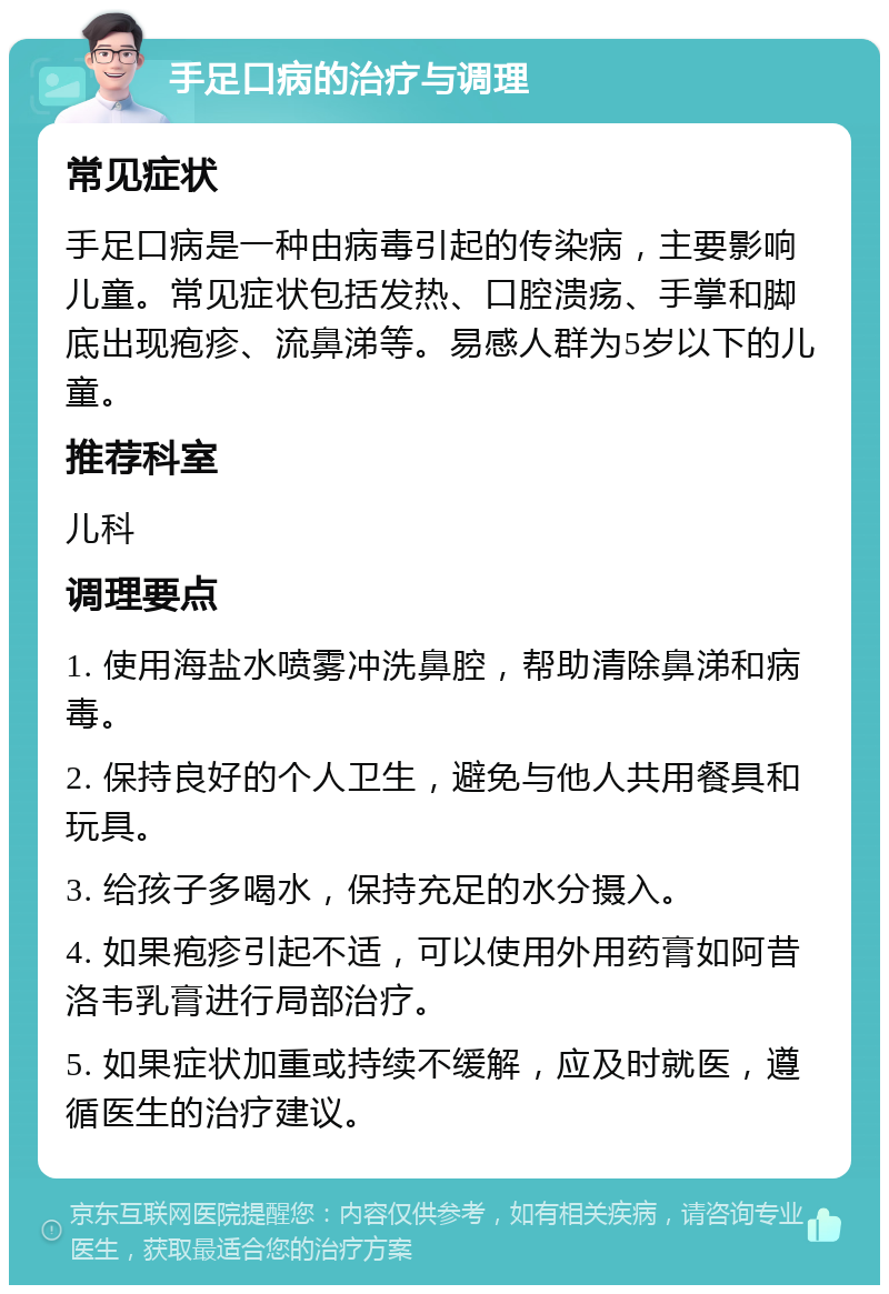 手足口病的治疗与调理 常见症状 手足口病是一种由病毒引起的传染病，主要影响儿童。常见症状包括发热、口腔溃疡、手掌和脚底出现疱疹、流鼻涕等。易感人群为5岁以下的儿童。 推荐科室 儿科 调理要点 1. 使用海盐水喷雾冲洗鼻腔，帮助清除鼻涕和病毒。 2. 保持良好的个人卫生，避免与他人共用餐具和玩具。 3. 给孩子多喝水，保持充足的水分摄入。 4. 如果疱疹引起不适，可以使用外用药膏如阿昔洛韦乳膏进行局部治疗。 5. 如果症状加重或持续不缓解，应及时就医，遵循医生的治疗建议。