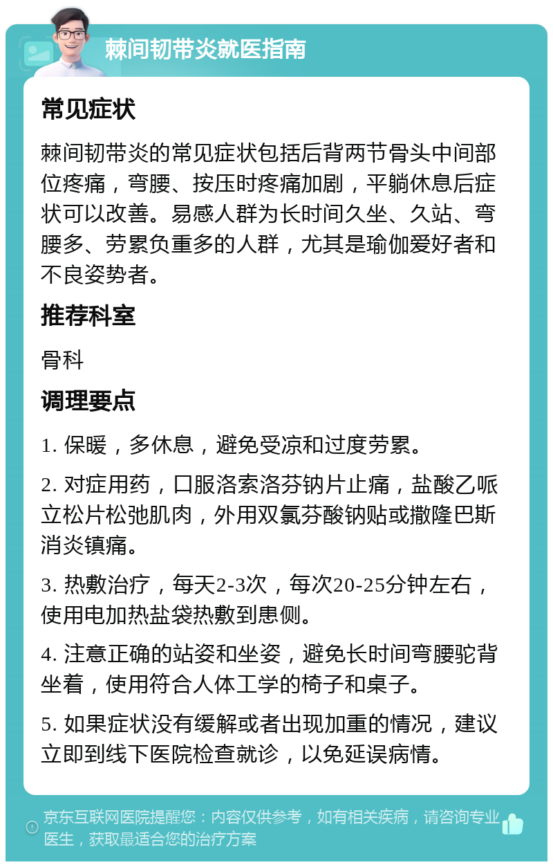 棘间韧带炎就医指南 常见症状 棘间韧带炎的常见症状包括后背两节骨头中间部位疼痛，弯腰、按压时疼痛加剧，平躺休息后症状可以改善。易感人群为长时间久坐、久站、弯腰多、劳累负重多的人群，尤其是瑜伽爱好者和不良姿势者。 推荐科室 骨科 调理要点 1. 保暖，多休息，避免受凉和过度劳累。 2. 对症用药，口服洛索洛芬钠片止痛，盐酸乙哌立松片松弛肌肉，外用双氯芬酸钠贴或撒隆巴斯消炎镇痛。 3. 热敷治疗，每天2-3次，每次20-25分钟左右，使用电加热盐袋热敷到患侧。 4. 注意正确的站姿和坐姿，避免长时间弯腰驼背坐着，使用符合人体工学的椅子和桌子。 5. 如果症状没有缓解或者出现加重的情况，建议立即到线下医院检查就诊，以免延误病情。