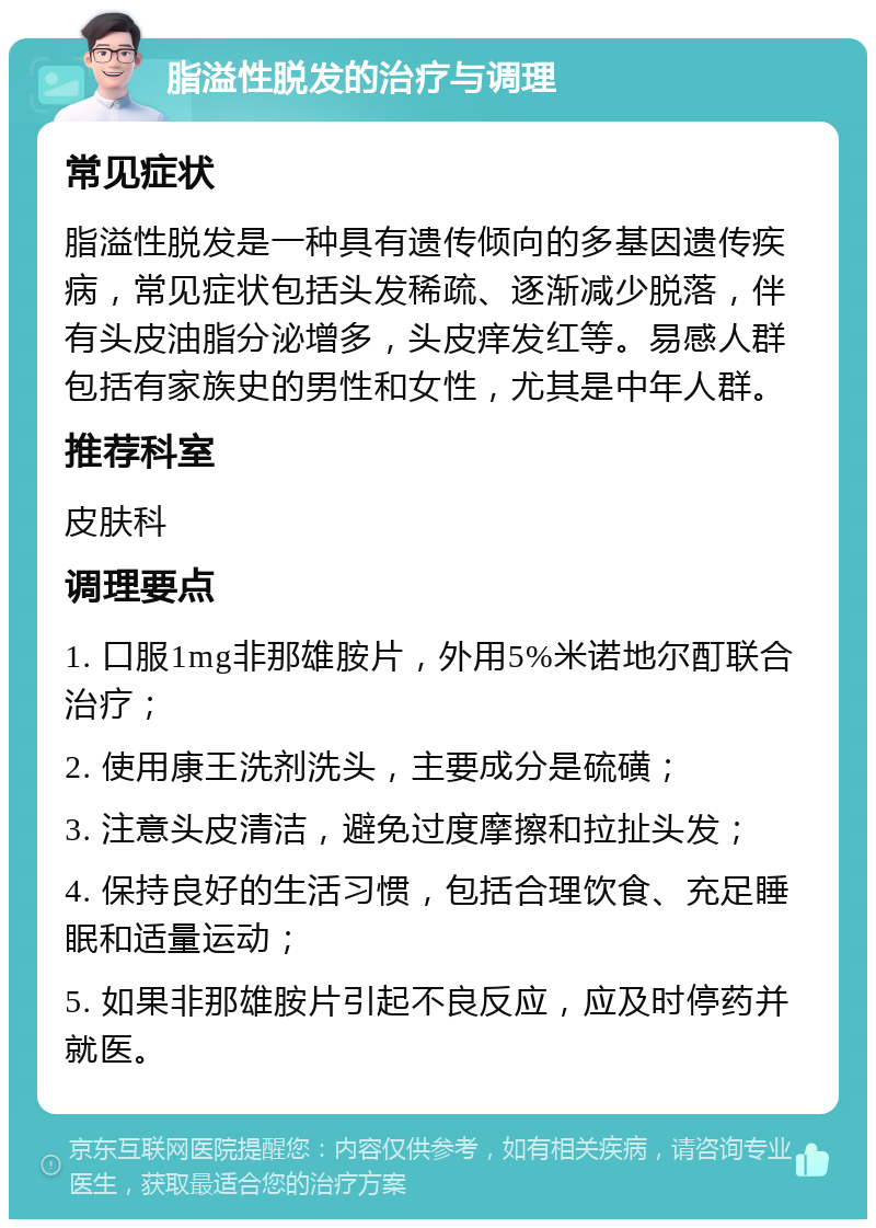 脂溢性脱发的治疗与调理 常见症状 脂溢性脱发是一种具有遗传倾向的多基因遗传疾病，常见症状包括头发稀疏、逐渐减少脱落，伴有头皮油脂分泌增多，头皮痒发红等。易感人群包括有家族史的男性和女性，尤其是中年人群。 推荐科室 皮肤科 调理要点 1. 口服1mg非那雄胺片，外用5%米诺地尔酊联合治疗； 2. 使用康王洗剂洗头，主要成分是硫磺； 3. 注意头皮清洁，避免过度摩擦和拉扯头发； 4. 保持良好的生活习惯，包括合理饮食、充足睡眠和适量运动； 5. 如果非那雄胺片引起不良反应，应及时停药并就医。