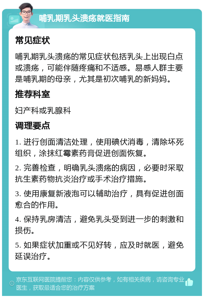 哺乳期乳头溃疡就医指南 常见症状 哺乳期乳头溃疡的常见症状包括乳头上出现白点或溃疡，可能伴随疼痛和不适感。易感人群主要是哺乳期的母亲，尤其是初次哺乳的新妈妈。 推荐科室 妇产科或乳腺科 调理要点 1. 进行创面清洁处理，使用碘伏消毒，清除坏死组织，涂抹红霉素药膏促进创面恢复。 2. 完善检查，明确乳头溃疡的病因，必要时采取抗生素药物抗炎治疗或手术治疗措施。 3. 使用康复新液泡可以辅助治疗，具有促进创面愈合的作用。 4. 保持乳房清洁，避免乳头受到进一步的刺激和损伤。 5. 如果症状加重或不见好转，应及时就医，避免延误治疗。