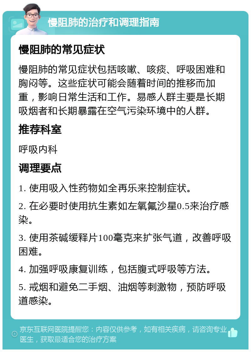 慢阻肺的治疗和调理指南 慢阻肺的常见症状 慢阻肺的常见症状包括咳嗽、咳痰、呼吸困难和胸闷等。这些症状可能会随着时间的推移而加重，影响日常生活和工作。易感人群主要是长期吸烟者和长期暴露在空气污染环境中的人群。 推荐科室 呼吸内科 调理要点 1. 使用吸入性药物如全再乐来控制症状。 2. 在必要时使用抗生素如左氧氟沙星0.5来治疗感染。 3. 使用茶碱缓释片100毫克来扩张气道，改善呼吸困难。 4. 加强呼吸康复训练，包括腹式呼吸等方法。 5. 戒烟和避免二手烟、油烟等刺激物，预防呼吸道感染。