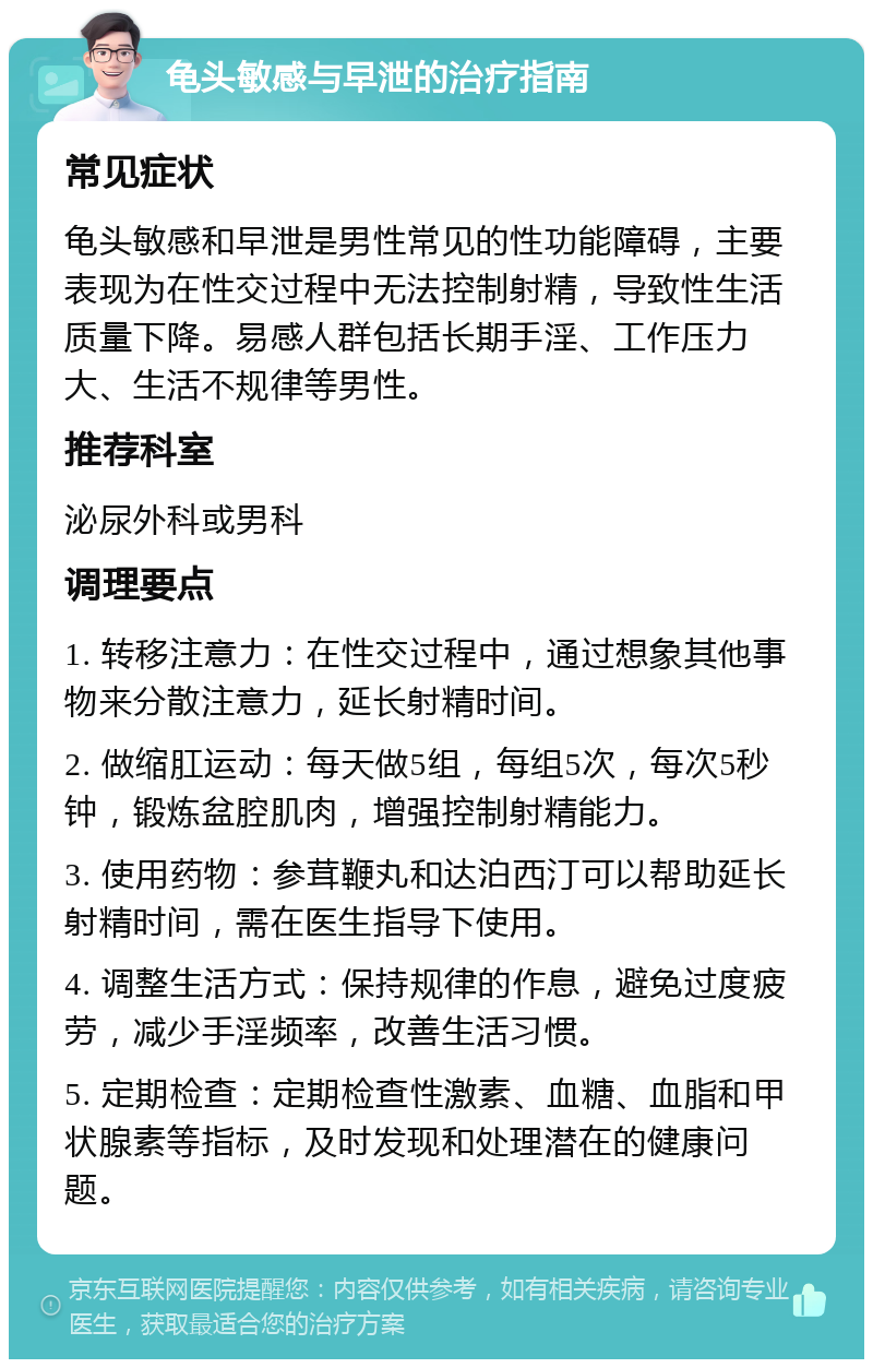 龟头敏感与早泄的治疗指南 常见症状 龟头敏感和早泄是男性常见的性功能障碍，主要表现为在性交过程中无法控制射精，导致性生活质量下降。易感人群包括长期手淫、工作压力大、生活不规律等男性。 推荐科室 泌尿外科或男科 调理要点 1. 转移注意力：在性交过程中，通过想象其他事物来分散注意力，延长射精时间。 2. 做缩肛运动：每天做5组，每组5次，每次5秒钟，锻炼盆腔肌肉，增强控制射精能力。 3. 使用药物：参茸鞭丸和达泊西汀可以帮助延长射精时间，需在医生指导下使用。 4. 调整生活方式：保持规律的作息，避免过度疲劳，减少手淫频率，改善生活习惯。 5. 定期检查：定期检查性激素、血糖、血脂和甲状腺素等指标，及时发现和处理潜在的健康问题。