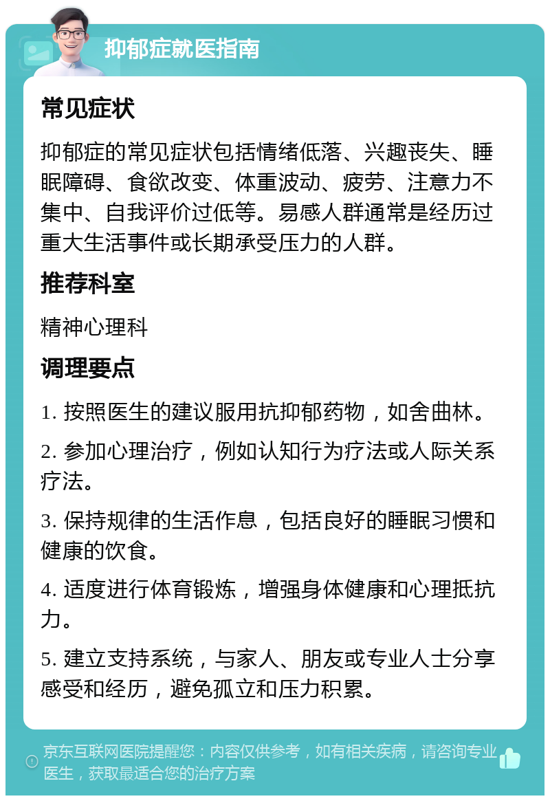 抑郁症就医指南 常见症状 抑郁症的常见症状包括情绪低落、兴趣丧失、睡眠障碍、食欲改变、体重波动、疲劳、注意力不集中、自我评价过低等。易感人群通常是经历过重大生活事件或长期承受压力的人群。 推荐科室 精神心理科 调理要点 1. 按照医生的建议服用抗抑郁药物，如舍曲林。 2. 参加心理治疗，例如认知行为疗法或人际关系疗法。 3. 保持规律的生活作息，包括良好的睡眠习惯和健康的饮食。 4. 适度进行体育锻炼，增强身体健康和心理抵抗力。 5. 建立支持系统，与家人、朋友或专业人士分享感受和经历，避免孤立和压力积累。