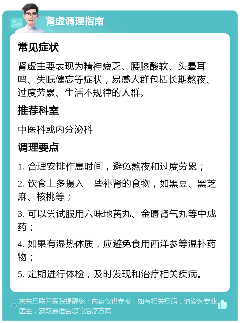 肾虚调理指南 常见症状 肾虚主要表现为精神疲乏、腰膝酸软、头晕耳鸣、失眠健忘等症状，易感人群包括长期熬夜、过度劳累、生活不规律的人群。 推荐科室 中医科或内分泌科 调理要点 1. 合理安排作息时间，避免熬夜和过度劳累； 2. 饮食上多摄入一些补肾的食物，如黑豆、黑芝麻、核桃等； 3. 可以尝试服用六味地黄丸、金匮肾气丸等中成药； 4. 如果有湿热体质，应避免食用西洋参等温补药物； 5. 定期进行体检，及时发现和治疗相关疾病。