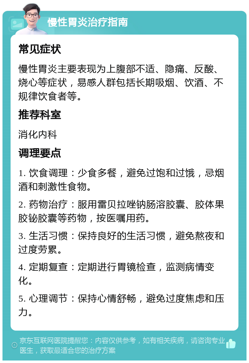 慢性胃炎治疗指南 常见症状 慢性胃炎主要表现为上腹部不适、隐痛、反酸、烧心等症状，易感人群包括长期吸烟、饮酒、不规律饮食者等。 推荐科室 消化内科 调理要点 1. 饮食调理：少食多餐，避免过饱和过饿，忌烟酒和刺激性食物。 2. 药物治疗：服用雷贝拉唑钠肠溶胶囊、胶体果胶铋胶囊等药物，按医嘱用药。 3. 生活习惯：保持良好的生活习惯，避免熬夜和过度劳累。 4. 定期复查：定期进行胃镜检查，监测病情变化。 5. 心理调节：保持心情舒畅，避免过度焦虑和压力。