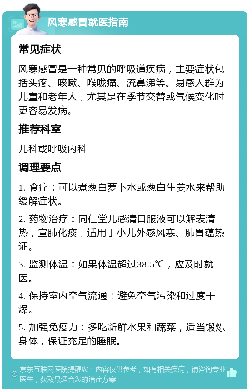 风寒感冒就医指南 常见症状 风寒感冒是一种常见的呼吸道疾病，主要症状包括头疼、咳嗽、喉咙痛、流鼻涕等。易感人群为儿童和老年人，尤其是在季节交替或气候变化时更容易发病。 推荐科室 儿科或呼吸内科 调理要点 1. 食疗：可以煮葱白萝卜水或葱白生姜水来帮助缓解症状。 2. 药物治疗：同仁堂儿感清口服液可以解表清热，宣肺化痰，适用于小儿外感风寒、肺胃蕴热证。 3. 监测体温：如果体温超过38.5℃，应及时就医。 4. 保持室内空气流通：避免空气污染和过度干燥。 5. 加强免疫力：多吃新鲜水果和蔬菜，适当锻炼身体，保证充足的睡眠。