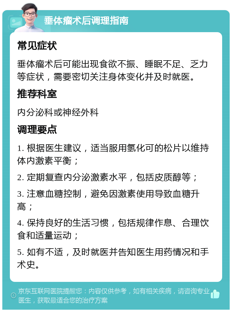 垂体瘤术后调理指南 常见症状 垂体瘤术后可能出现食欲不振、睡眠不足、乏力等症状，需要密切关注身体变化并及时就医。 推荐科室 内分泌科或神经外科 调理要点 1. 根据医生建议，适当服用氢化可的松片以维持体内激素平衡； 2. 定期复查内分泌激素水平，包括皮质醇等； 3. 注意血糖控制，避免因激素使用导致血糖升高； 4. 保持良好的生活习惯，包括规律作息、合理饮食和适量运动； 5. 如有不适，及时就医并告知医生用药情况和手术史。