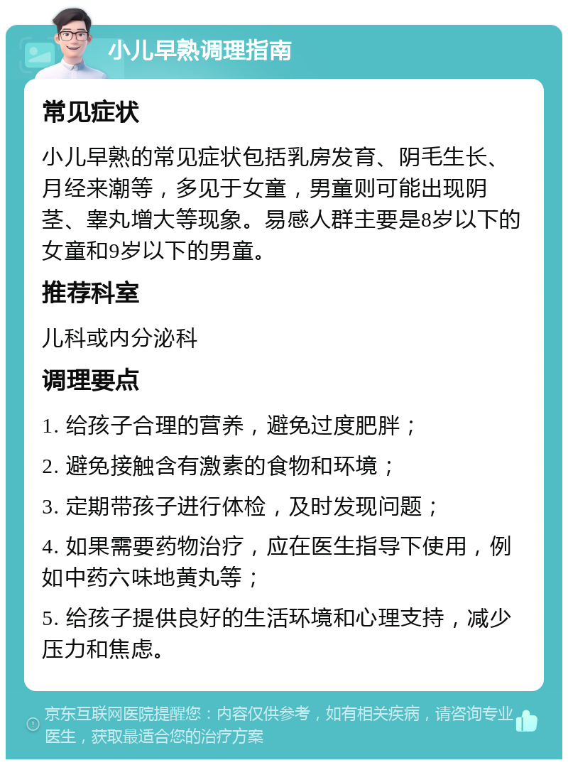 小儿早熟调理指南 常见症状 小儿早熟的常见症状包括乳房发育、阴毛生长、月经来潮等，多见于女童，男童则可能出现阴茎、睾丸增大等现象。易感人群主要是8岁以下的女童和9岁以下的男童。 推荐科室 儿科或内分泌科 调理要点 1. 给孩子合理的营养，避免过度肥胖； 2. 避免接触含有激素的食物和环境； 3. 定期带孩子进行体检，及时发现问题； 4. 如果需要药物治疗，应在医生指导下使用，例如中药六味地黄丸等； 5. 给孩子提供良好的生活环境和心理支持，减少压力和焦虑。