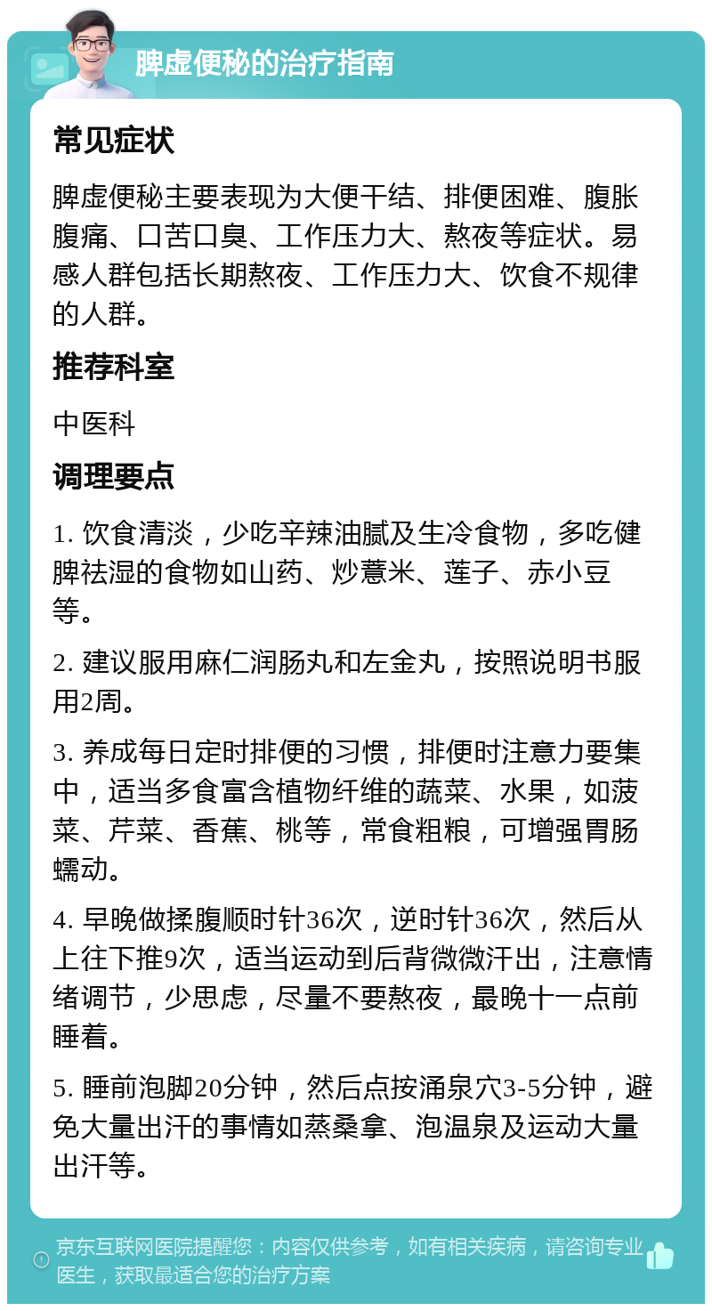 脾虚便秘的治疗指南 常见症状 脾虚便秘主要表现为大便干结、排便困难、腹胀腹痛、口苦口臭、工作压力大、熬夜等症状。易感人群包括长期熬夜、工作压力大、饮食不规律的人群。 推荐科室 中医科 调理要点 1. 饮食清淡，少吃辛辣油腻及生冷食物，多吃健脾祛湿的食物如山药、炒薏米、莲子、赤小豆等。 2. 建议服用麻仁润肠丸和左金丸，按照说明书服用2周。 3. 养成每日定时排便的习惯，排便时注意力要集中，适当多食富含植物纤维的蔬菜、水果，如菠菜、芹菜、香蕉、桃等，常食粗粮，可增强胃肠蠕动。 4. 早晚做揉腹顺时针36次，逆时针36次，然后从上往下推9次，适当运动到后背微微汗出，注意情绪调节，少思虑，尽量不要熬夜，最晚十一点前睡着。 5. 睡前泡脚20分钟，然后点按涌泉穴3-5分钟，避免大量出汗的事情如蒸桑拿、泡温泉及运动大量出汗等。