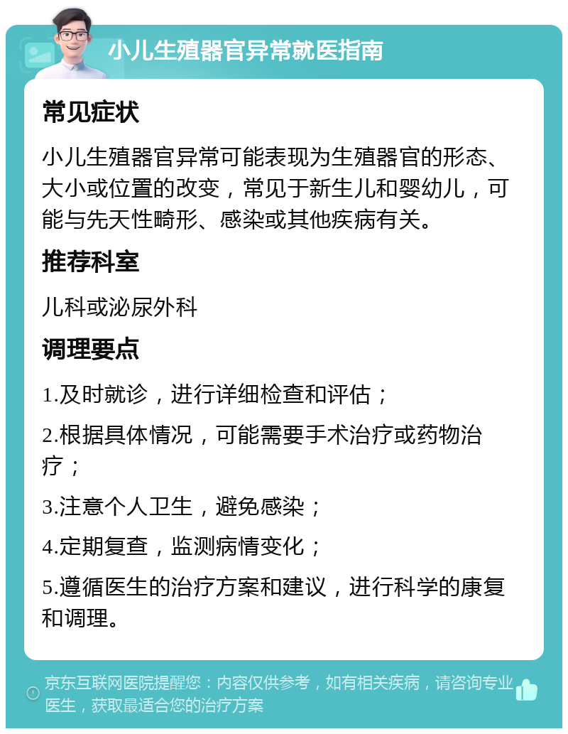 小儿生殖器官异常就医指南 常见症状 小儿生殖器官异常可能表现为生殖器官的形态、大小或位置的改变，常见于新生儿和婴幼儿，可能与先天性畸形、感染或其他疾病有关。 推荐科室 儿科或泌尿外科 调理要点 1.及时就诊，进行详细检查和评估； 2.根据具体情况，可能需要手术治疗或药物治疗； 3.注意个人卫生，避免感染； 4.定期复查，监测病情变化； 5.遵循医生的治疗方案和建议，进行科学的康复和调理。