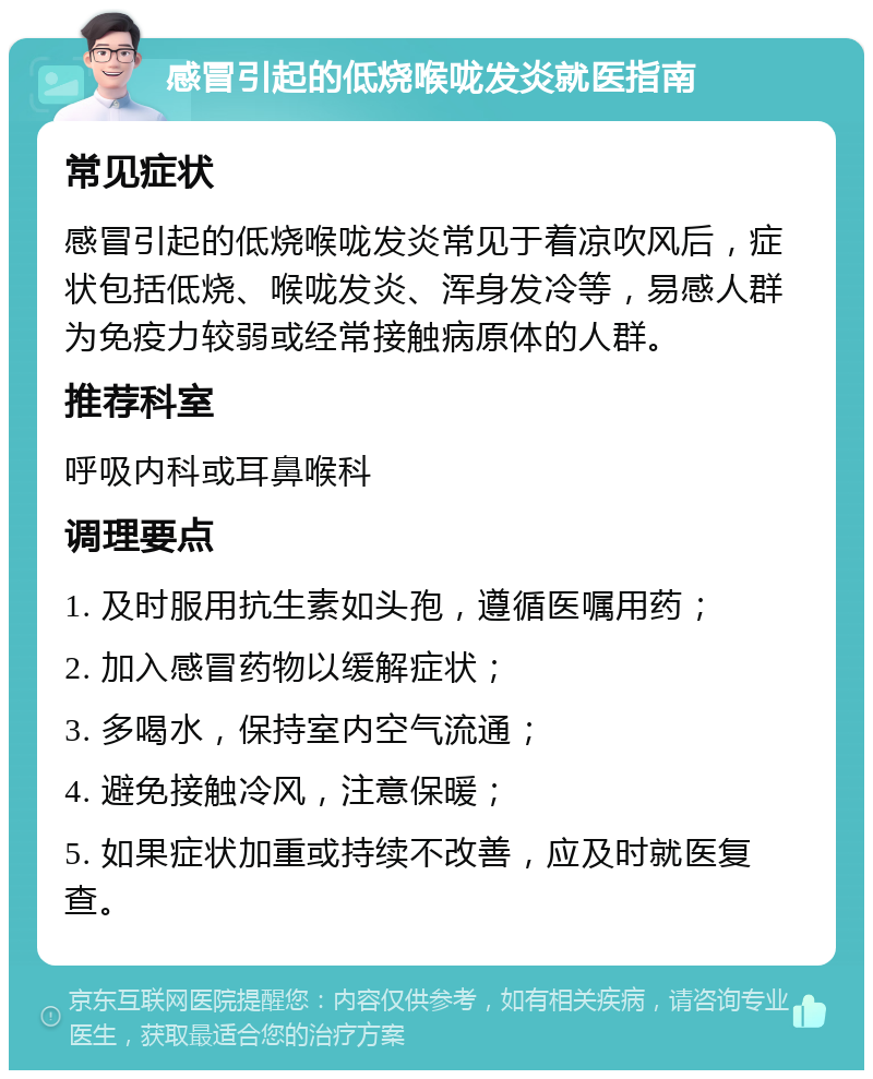 感冒引起的低烧喉咙发炎就医指南 常见症状 感冒引起的低烧喉咙发炎常见于着凉吹风后，症状包括低烧、喉咙发炎、浑身发冷等，易感人群为免疫力较弱或经常接触病原体的人群。 推荐科室 呼吸内科或耳鼻喉科 调理要点 1. 及时服用抗生素如头孢，遵循医嘱用药； 2. 加入感冒药物以缓解症状； 3. 多喝水，保持室内空气流通； 4. 避免接触冷风，注意保暖； 5. 如果症状加重或持续不改善，应及时就医复查。