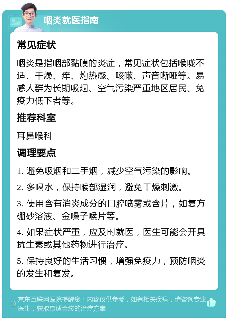 咽炎就医指南 常见症状 咽炎是指咽部黏膜的炎症，常见症状包括喉咙不适、干燥、痒、灼热感、咳嗽、声音嘶哑等。易感人群为长期吸烟、空气污染严重地区居民、免疫力低下者等。 推荐科室 耳鼻喉科 调理要点 1. 避免吸烟和二手烟，减少空气污染的影响。 2. 多喝水，保持喉部湿润，避免干燥刺激。 3. 使用含有消炎成分的口腔喷雾或含片，如复方硼砂溶液、金嗓子喉片等。 4. 如果症状严重，应及时就医，医生可能会开具抗生素或其他药物进行治疗。 5. 保持良好的生活习惯，增强免疫力，预防咽炎的发生和复发。