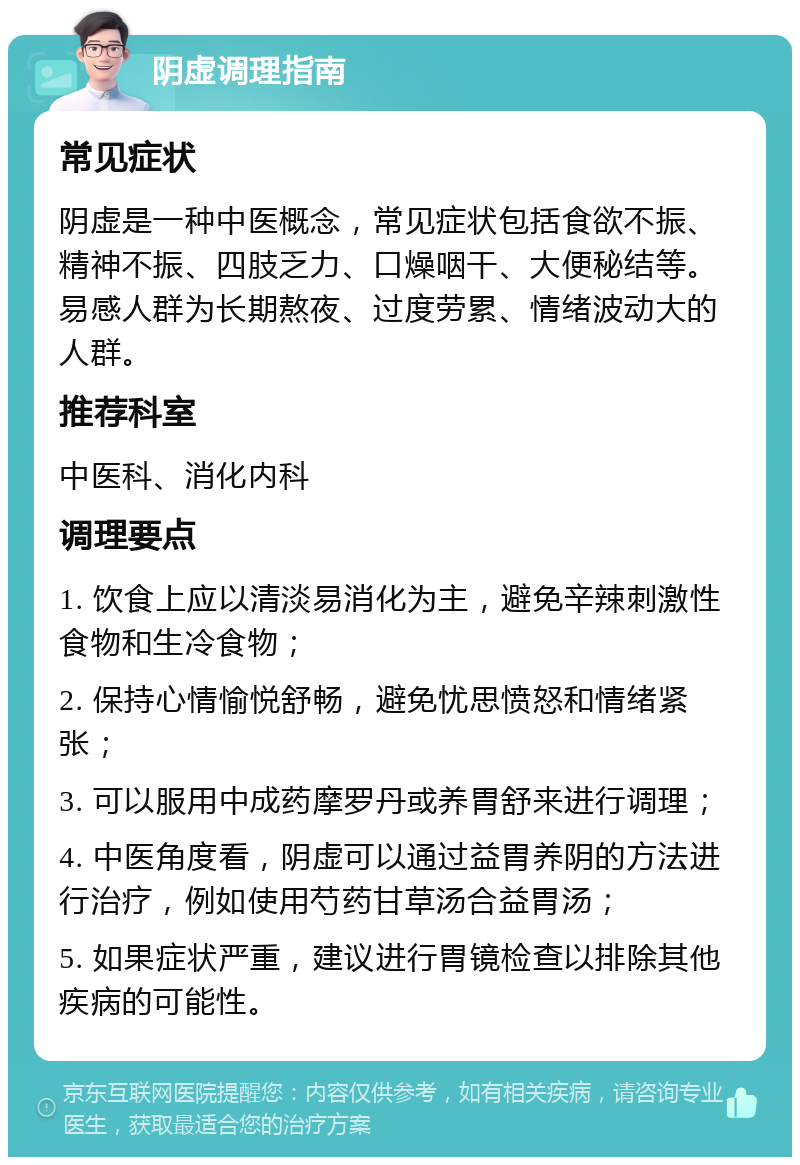 阴虚调理指南 常见症状 阴虚是一种中医概念，常见症状包括食欲不振、精神不振、四肢乏力、口燥咽干、大便秘结等。易感人群为长期熬夜、过度劳累、情绪波动大的人群。 推荐科室 中医科、消化内科 调理要点 1. 饮食上应以清淡易消化为主，避免辛辣刺激性食物和生冷食物； 2. 保持心情愉悦舒畅，避免忧思愤怒和情绪紧张； 3. 可以服用中成药摩罗丹或养胃舒来进行调理； 4. 中医角度看，阴虚可以通过益胃养阴的方法进行治疗，例如使用芍药甘草汤合益胃汤； 5. 如果症状严重，建议进行胃镜检查以排除其他疾病的可能性。