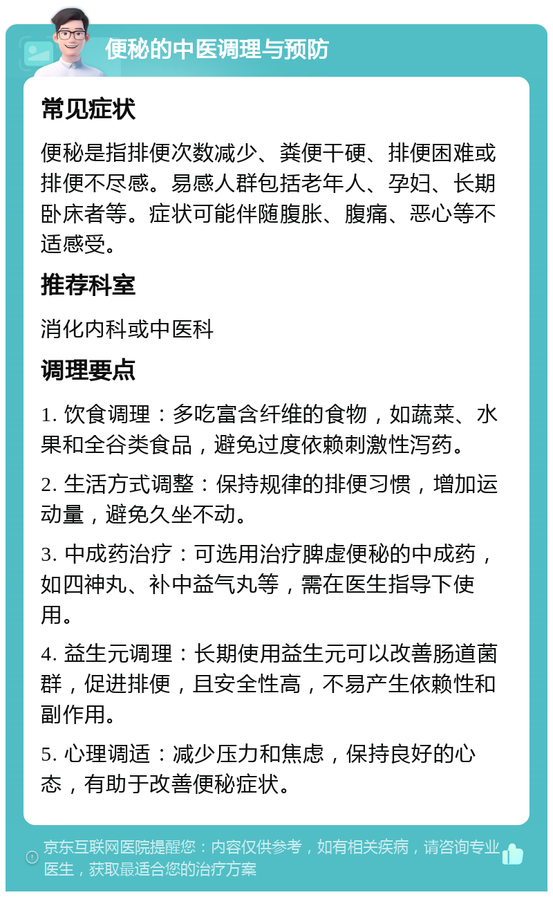 便秘的中医调理与预防 常见症状 便秘是指排便次数减少、粪便干硬、排便困难或排便不尽感。易感人群包括老年人、孕妇、长期卧床者等。症状可能伴随腹胀、腹痛、恶心等不适感受。 推荐科室 消化内科或中医科 调理要点 1. 饮食调理：多吃富含纤维的食物，如蔬菜、水果和全谷类食品，避免过度依赖刺激性泻药。 2. 生活方式调整：保持规律的排便习惯，增加运动量，避免久坐不动。 3. 中成药治疗：可选用治疗脾虚便秘的中成药，如四神丸、补中益气丸等，需在医生指导下使用。 4. 益生元调理：长期使用益生元可以改善肠道菌群，促进排便，且安全性高，不易产生依赖性和副作用。 5. 心理调适：减少压力和焦虑，保持良好的心态，有助于改善便秘症状。