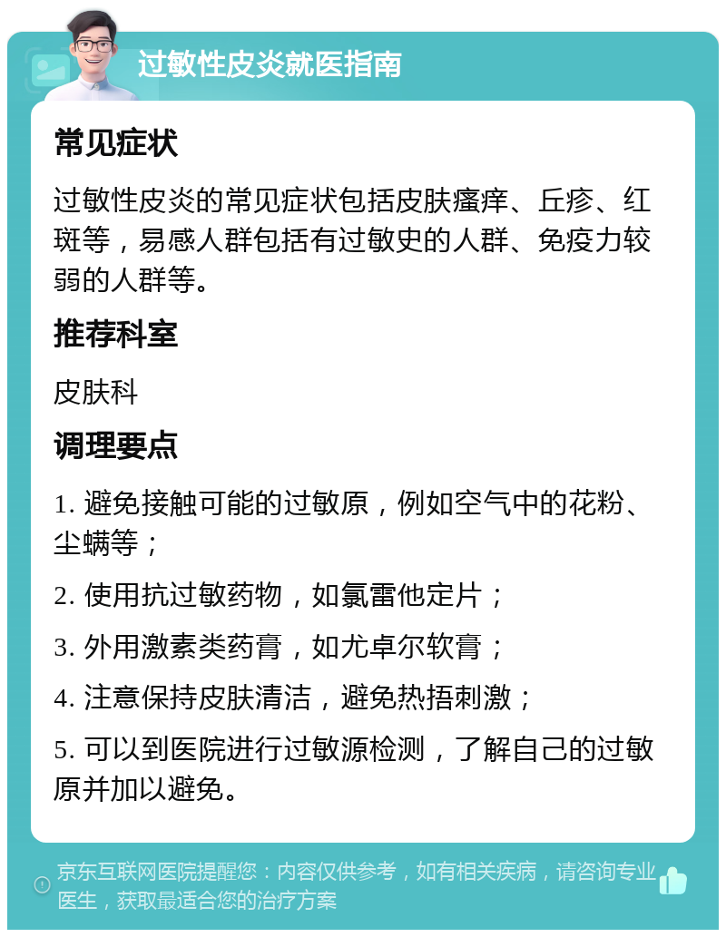 过敏性皮炎就医指南 常见症状 过敏性皮炎的常见症状包括皮肤瘙痒、丘疹、红斑等，易感人群包括有过敏史的人群、免疫力较弱的人群等。 推荐科室 皮肤科 调理要点 1. 避免接触可能的过敏原，例如空气中的花粉、尘螨等； 2. 使用抗过敏药物，如氯雷他定片； 3. 外用激素类药膏，如尤卓尔软膏； 4. 注意保持皮肤清洁，避免热捂刺激； 5. 可以到医院进行过敏源检测，了解自己的过敏原并加以避免。