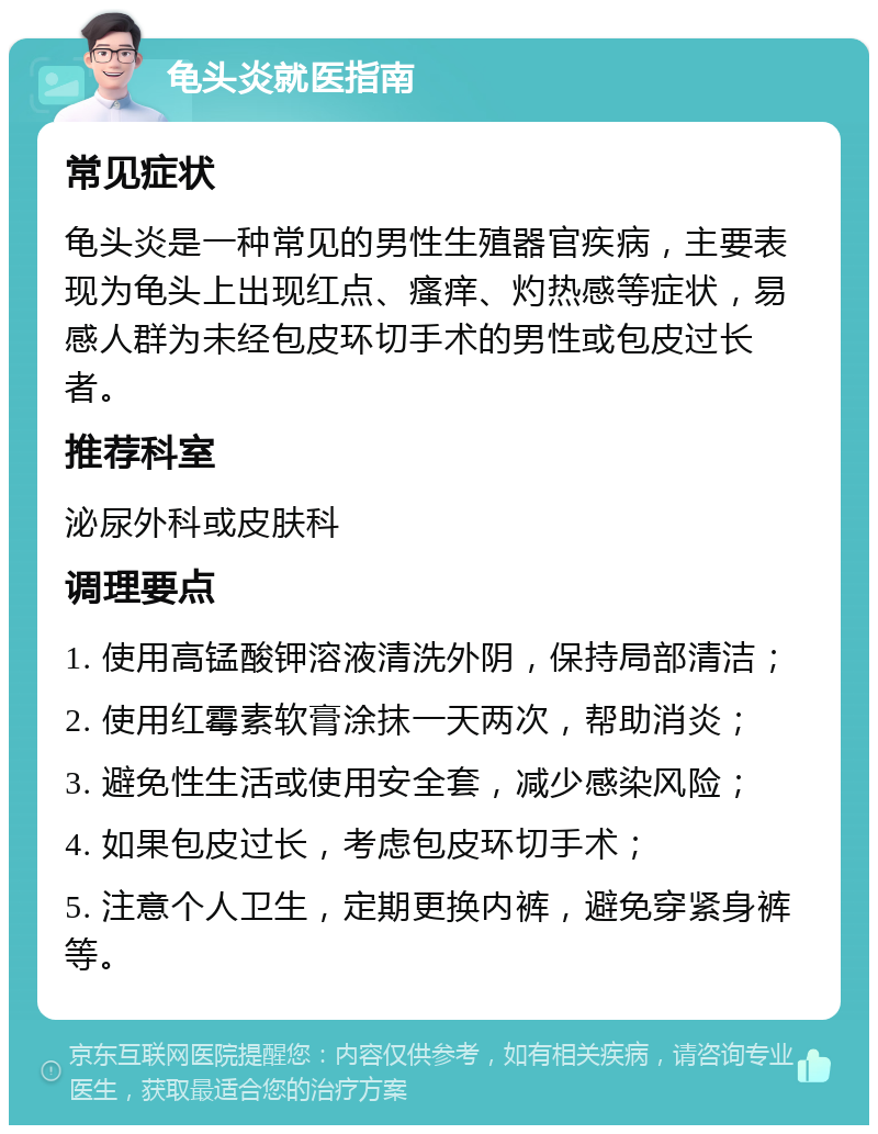 龟头炎就医指南 常见症状 龟头炎是一种常见的男性生殖器官疾病，主要表现为龟头上出现红点、瘙痒、灼热感等症状，易感人群为未经包皮环切手术的男性或包皮过长者。 推荐科室 泌尿外科或皮肤科 调理要点 1. 使用高锰酸钾溶液清洗外阴，保持局部清洁； 2. 使用红霉素软膏涂抹一天两次，帮助消炎； 3. 避免性生活或使用安全套，减少感染风险； 4. 如果包皮过长，考虑包皮环切手术； 5. 注意个人卫生，定期更换内裤，避免穿紧身裤等。