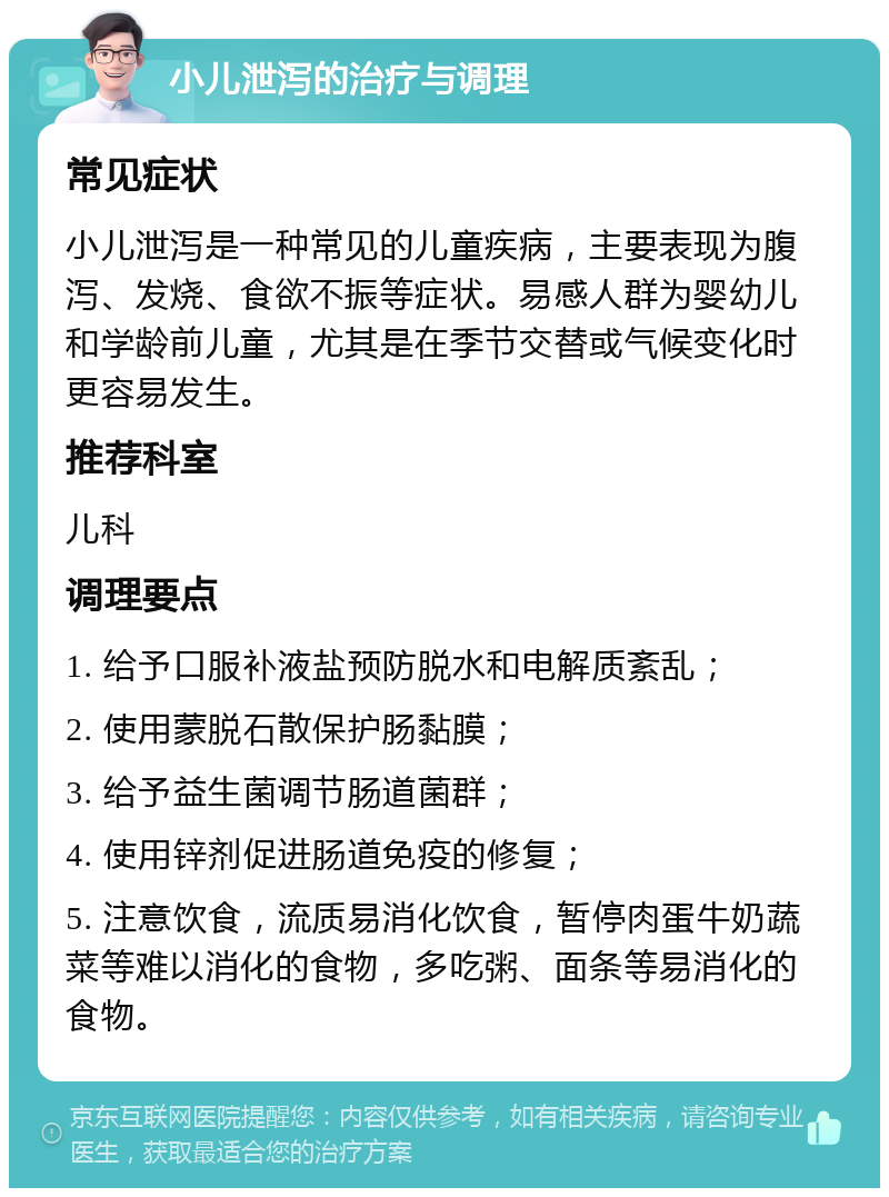 小儿泄泻的治疗与调理 常见症状 小儿泄泻是一种常见的儿童疾病，主要表现为腹泻、发烧、食欲不振等症状。易感人群为婴幼儿和学龄前儿童，尤其是在季节交替或气候变化时更容易发生。 推荐科室 儿科 调理要点 1. 给予口服补液盐预防脱水和电解质紊乱； 2. 使用蒙脱石散保护肠黏膜； 3. 给予益生菌调节肠道菌群； 4. 使用锌剂促进肠道免疫的修复； 5. 注意饮食，流质易消化饮食，暂停肉蛋牛奶蔬菜等难以消化的食物，多吃粥、面条等易消化的食物。