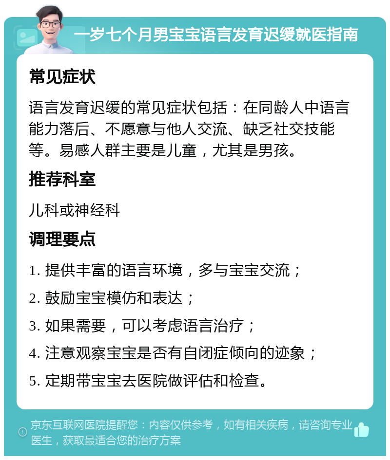 一岁七个月男宝宝语言发育迟缓就医指南 常见症状 语言发育迟缓的常见症状包括：在同龄人中语言能力落后、不愿意与他人交流、缺乏社交技能等。易感人群主要是儿童，尤其是男孩。 推荐科室 儿科或神经科 调理要点 1. 提供丰富的语言环境，多与宝宝交流； 2. 鼓励宝宝模仿和表达； 3. 如果需要，可以考虑语言治疗； 4. 注意观察宝宝是否有自闭症倾向的迹象； 5. 定期带宝宝去医院做评估和检查。