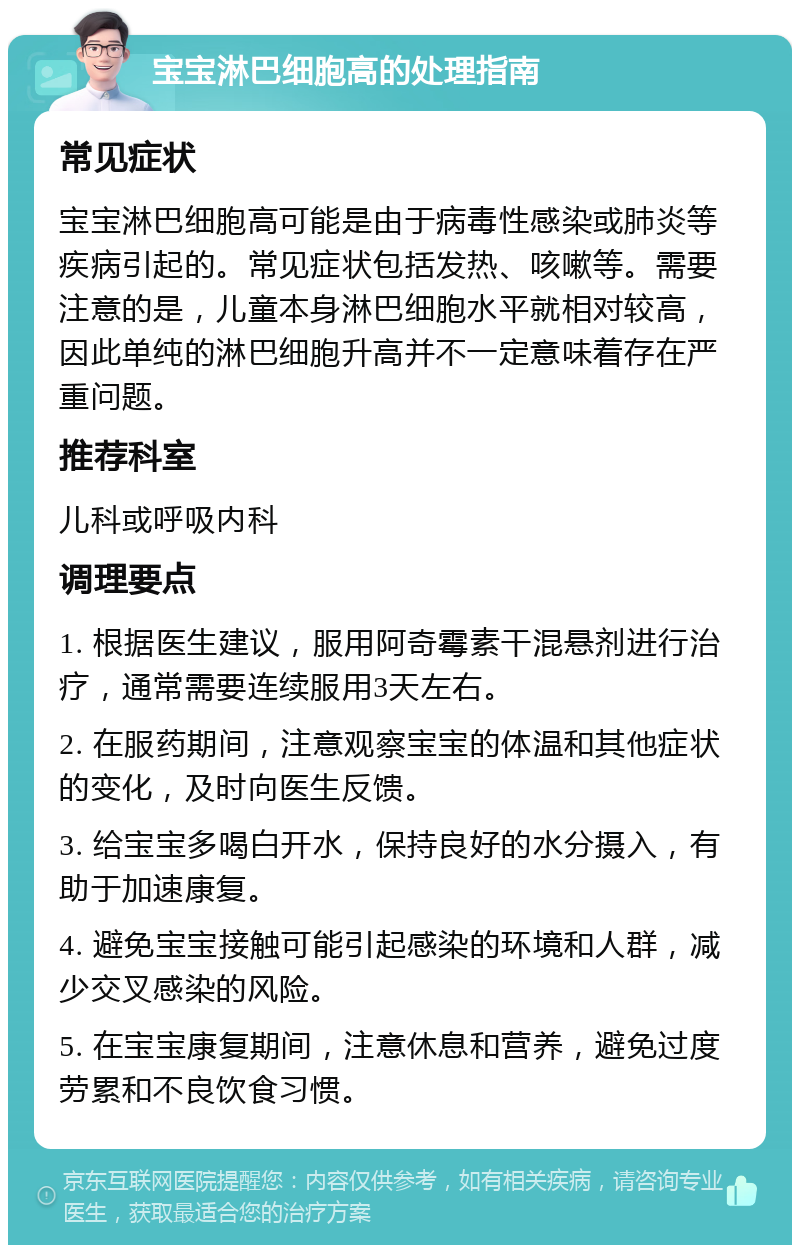 宝宝淋巴细胞高的处理指南 常见症状 宝宝淋巴细胞高可能是由于病毒性感染或肺炎等疾病引起的。常见症状包括发热、咳嗽等。需要注意的是，儿童本身淋巴细胞水平就相对较高，因此单纯的淋巴细胞升高并不一定意味着存在严重问题。 推荐科室 儿科或呼吸内科 调理要点 1. 根据医生建议，服用阿奇霉素干混悬剂进行治疗，通常需要连续服用3天左右。 2. 在服药期间，注意观察宝宝的体温和其他症状的变化，及时向医生反馈。 3. 给宝宝多喝白开水，保持良好的水分摄入，有助于加速康复。 4. 避免宝宝接触可能引起感染的环境和人群，减少交叉感染的风险。 5. 在宝宝康复期间，注意休息和营养，避免过度劳累和不良饮食习惯。