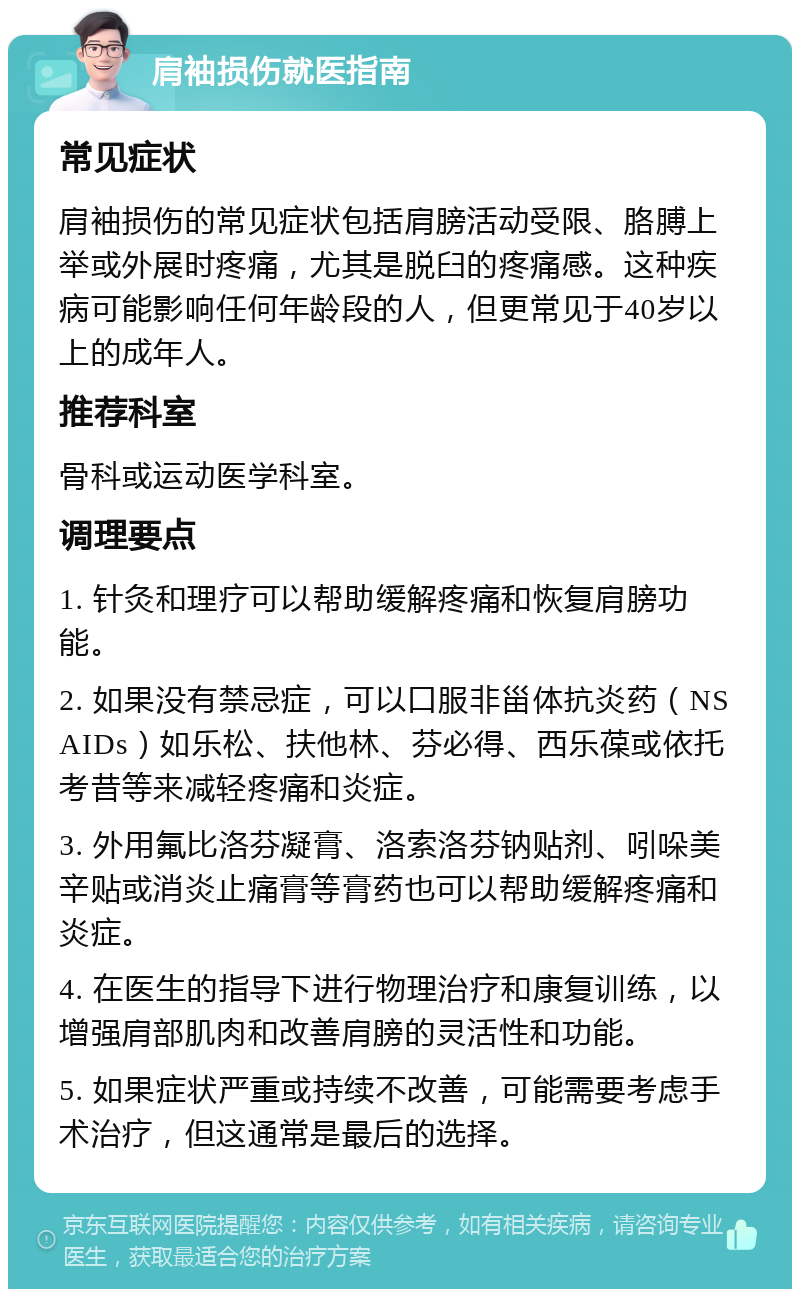 肩袖损伤就医指南 常见症状 肩袖损伤的常见症状包括肩膀活动受限、胳膊上举或外展时疼痛，尤其是脱臼的疼痛感。这种疾病可能影响任何年龄段的人，但更常见于40岁以上的成年人。 推荐科室 骨科或运动医学科室。 调理要点 1. 针灸和理疗可以帮助缓解疼痛和恢复肩膀功能。 2. 如果没有禁忌症，可以口服非甾体抗炎药（NSAIDs）如乐松、扶他林、芬必得、西乐葆或依托考昔等来减轻疼痛和炎症。 3. 外用氟比洛芬凝膏、洛索洛芬钠贴剂、吲哚美辛贴或消炎止痛膏等膏药也可以帮助缓解疼痛和炎症。 4. 在医生的指导下进行物理治疗和康复训练，以增强肩部肌肉和改善肩膀的灵活性和功能。 5. 如果症状严重或持续不改善，可能需要考虑手术治疗，但这通常是最后的选择。