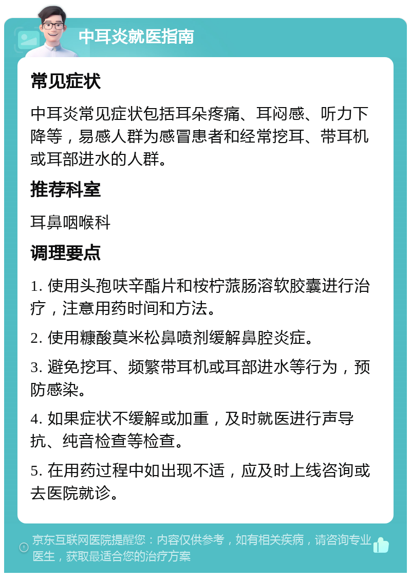 中耳炎就医指南 常见症状 中耳炎常见症状包括耳朵疼痛、耳闷感、听力下降等，易感人群为感冒患者和经常挖耳、带耳机或耳部进水的人群。 推荐科室 耳鼻咽喉科 调理要点 1. 使用头孢呋辛酯片和桉柠蒎肠溶软胶囊进行治疗，注意用药时间和方法。 2. 使用糠酸莫米松鼻喷剂缓解鼻腔炎症。 3. 避免挖耳、频繁带耳机或耳部进水等行为，预防感染。 4. 如果症状不缓解或加重，及时就医进行声导抗、纯音检查等检查。 5. 在用药过程中如出现不适，应及时上线咨询或去医院就诊。