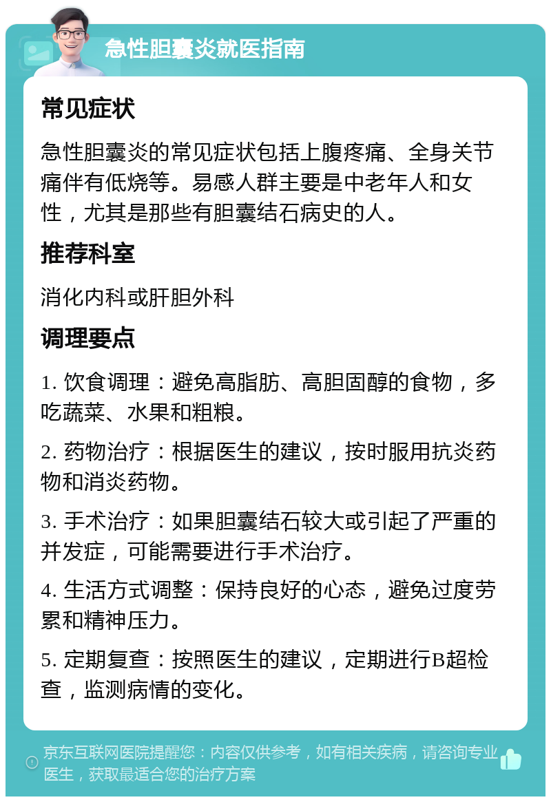 急性胆囊炎就医指南 常见症状 急性胆囊炎的常见症状包括上腹疼痛、全身关节痛伴有低烧等。易感人群主要是中老年人和女性，尤其是那些有胆囊结石病史的人。 推荐科室 消化内科或肝胆外科 调理要点 1. 饮食调理：避免高脂肪、高胆固醇的食物，多吃蔬菜、水果和粗粮。 2. 药物治疗：根据医生的建议，按时服用抗炎药物和消炎药物。 3. 手术治疗：如果胆囊结石较大或引起了严重的并发症，可能需要进行手术治疗。 4. 生活方式调整：保持良好的心态，避免过度劳累和精神压力。 5. 定期复查：按照医生的建议，定期进行B超检查，监测病情的变化。