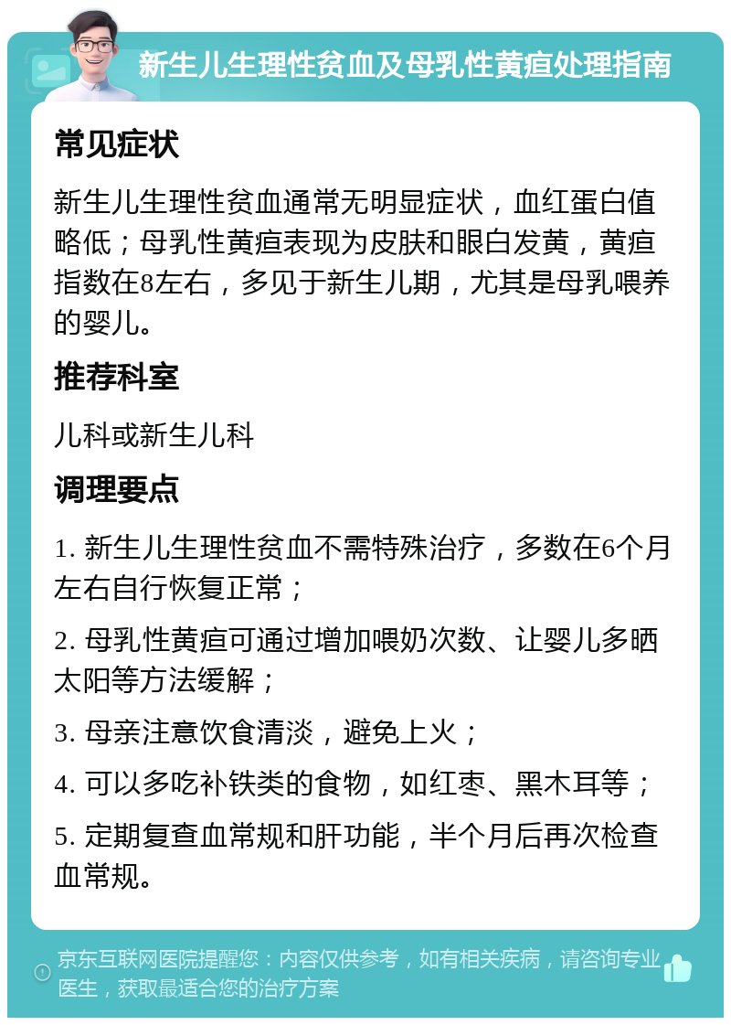 新生儿生理性贫血及母乳性黄疸处理指南 常见症状 新生儿生理性贫血通常无明显症状，血红蛋白值略低；母乳性黄疸表现为皮肤和眼白发黄，黄疸指数在8左右，多见于新生儿期，尤其是母乳喂养的婴儿。 推荐科室 儿科或新生儿科 调理要点 1. 新生儿生理性贫血不需特殊治疗，多数在6个月左右自行恢复正常； 2. 母乳性黄疸可通过增加喂奶次数、让婴儿多晒太阳等方法缓解； 3. 母亲注意饮食清淡，避免上火； 4. 可以多吃补铁类的食物，如红枣、黑木耳等； 5. 定期复查血常规和肝功能，半个月后再次检查血常规。