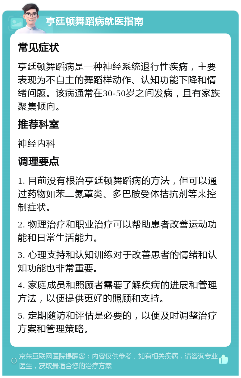 亨廷顿舞蹈病就医指南 常见症状 亨廷顿舞蹈病是一种神经系统退行性疾病，主要表现为不自主的舞蹈样动作、认知功能下降和情绪问题。该病通常在30-50岁之间发病，且有家族聚集倾向。 推荐科室 神经内科 调理要点 1. 目前没有根治亨廷顿舞蹈病的方法，但可以通过药物如苯二氮䓬类、多巴胺受体拮抗剂等来控制症状。 2. 物理治疗和职业治疗可以帮助患者改善运动功能和日常生活能力。 3. 心理支持和认知训练对于改善患者的情绪和认知功能也非常重要。 4. 家庭成员和照顾者需要了解疾病的进展和管理方法，以便提供更好的照顾和支持。 5. 定期随访和评估是必要的，以便及时调整治疗方案和管理策略。