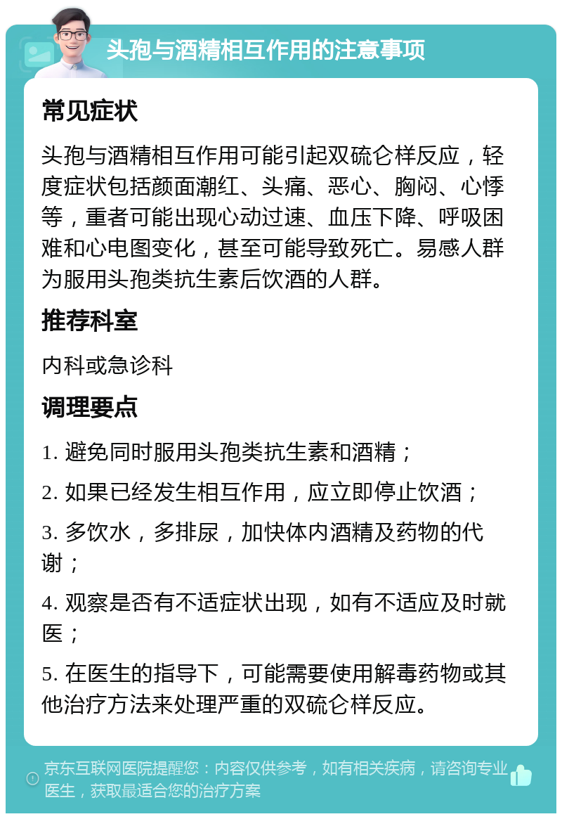 头孢与酒精相互作用的注意事项 常见症状 头孢与酒精相互作用可能引起双硫仑样反应，轻度症状包括颜面潮红、头痛、恶心、胸闷、心悸等，重者可能出现心动过速、血压下降、呼吸困难和心电图变化，甚至可能导致死亡。易感人群为服用头孢类抗生素后饮酒的人群。 推荐科室 内科或急诊科 调理要点 1. 避免同时服用头孢类抗生素和酒精； 2. 如果已经发生相互作用，应立即停止饮酒； 3. 多饮水，多排尿，加快体内酒精及药物的代谢； 4. 观察是否有不适症状出现，如有不适应及时就医； 5. 在医生的指导下，可能需要使用解毒药物或其他治疗方法来处理严重的双硫仑样反应。