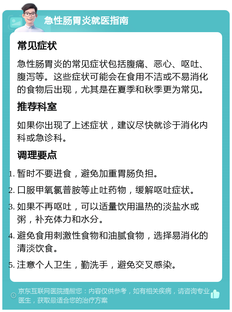 急性肠胃炎就医指南 常见症状 急性肠胃炎的常见症状包括腹痛、恶心、呕吐、腹泻等。这些症状可能会在食用不洁或不易消化的食物后出现，尤其是在夏季和秋季更为常见。 推荐科室 如果你出现了上述症状，建议尽快就诊于消化内科或急诊科。 调理要点 暂时不要进食，避免加重胃肠负担。 口服甲氧氯普胺等止吐药物，缓解呕吐症状。 如果不再呕吐，可以适量饮用温热的淡盐水或粥，补充体力和水分。 避免食用刺激性食物和油腻食物，选择易消化的清淡饮食。 注意个人卫生，勤洗手，避免交叉感染。