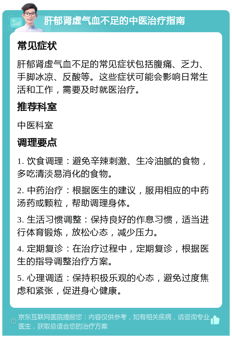 肝郁肾虚气血不足的中医治疗指南 常见症状 肝郁肾虚气血不足的常见症状包括腹痛、乏力、手脚冰凉、反酸等。这些症状可能会影响日常生活和工作，需要及时就医治疗。 推荐科室 中医科室 调理要点 1. 饮食调理：避免辛辣刺激、生冷油腻的食物，多吃清淡易消化的食物。 2. 中药治疗：根据医生的建议，服用相应的中药汤药或颗粒，帮助调理身体。 3. 生活习惯调整：保持良好的作息习惯，适当进行体育锻炼，放松心态，减少压力。 4. 定期复诊：在治疗过程中，定期复诊，根据医生的指导调整治疗方案。 5. 心理调适：保持积极乐观的心态，避免过度焦虑和紧张，促进身心健康。